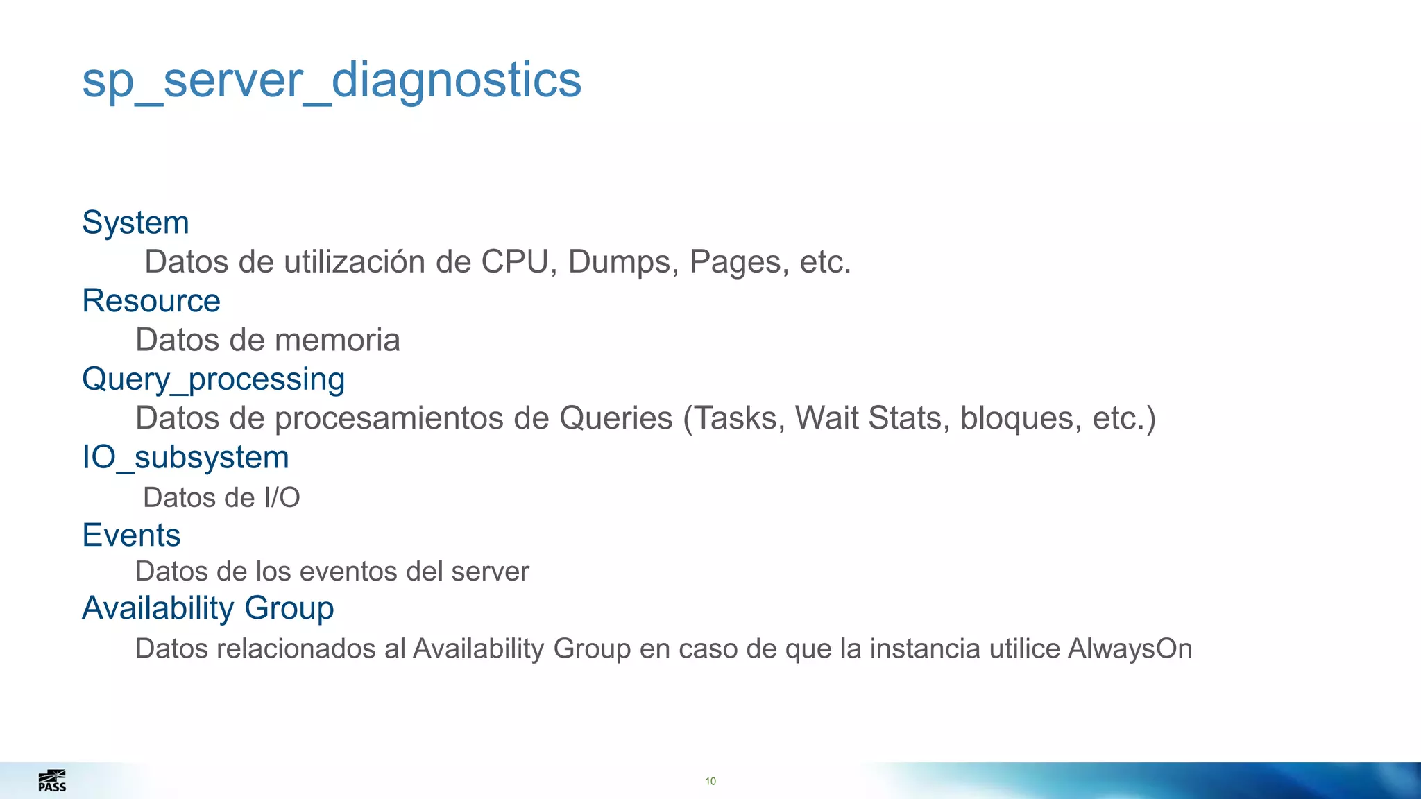 10
sp_server_diagnostics
System
Datos de utilización de CPU, Dumps, Pages, etc.
Resource
Datos de memoria
Query_processing
Datos de procesamientos de Queries (Tasks, Wait Stats, bloques, etc.)
IO_subsystem
Datos de I/O
Events
Datos de los eventos del server
Availability Group
Datos relacionados al Availability Group en caso de que la instancia utilice AlwaysOn
10
 