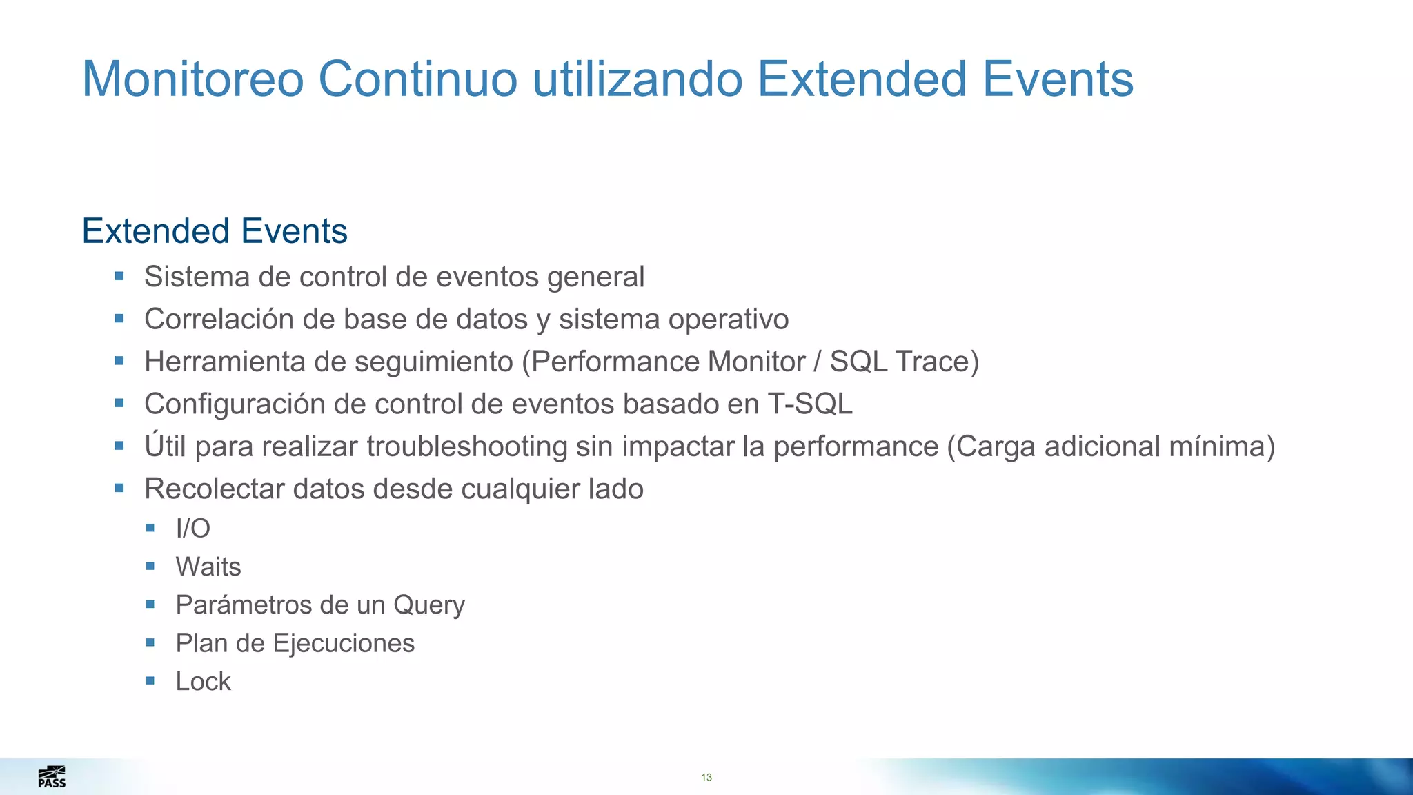 13
Monitoreo Continuo utilizando Extended Events
Extended Events
 Sistema de control de eventos general
 Correlación de base de datos y sistema operativo
 Herramienta de seguimiento (Performance Monitor / SQL Trace)
 Configuración de control de eventos basado en T-SQL
 Útil para realizar troubleshooting sin impactar la performance (Carga adicional mínima)
 Recolectar datos desde cualquier lado
 I/O
 Waits
 Parámetros de un Query
 Plan de Ejecuciones
 Lock
13
 