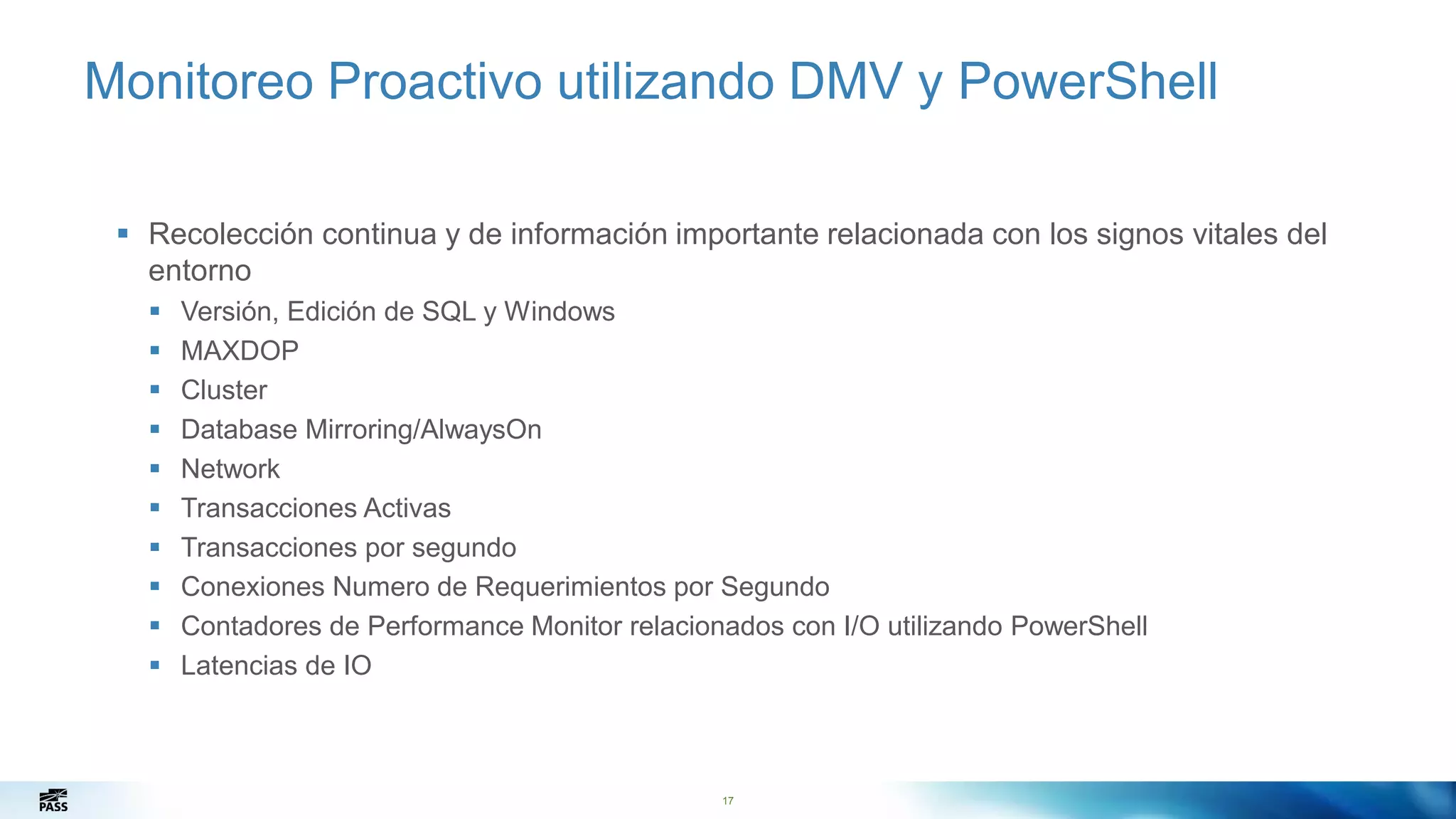 17
Monitoreo Proactivo utilizando DMV y PowerShell
 Recolección continua y de información importante relacionada con los signos vitales del
entorno
 Versión, Edición de SQL y Windows
 MAXDOP
 Cluster
 Database Mirroring/AlwaysOn
 Network
 Transacciones Activas
 Transacciones por segundo
 Conexiones Numero de Requerimientos por Segundo
 Contadores de Performance Monitor relacionados con I/O utilizando PowerShell
 Latencias de IO
17
 