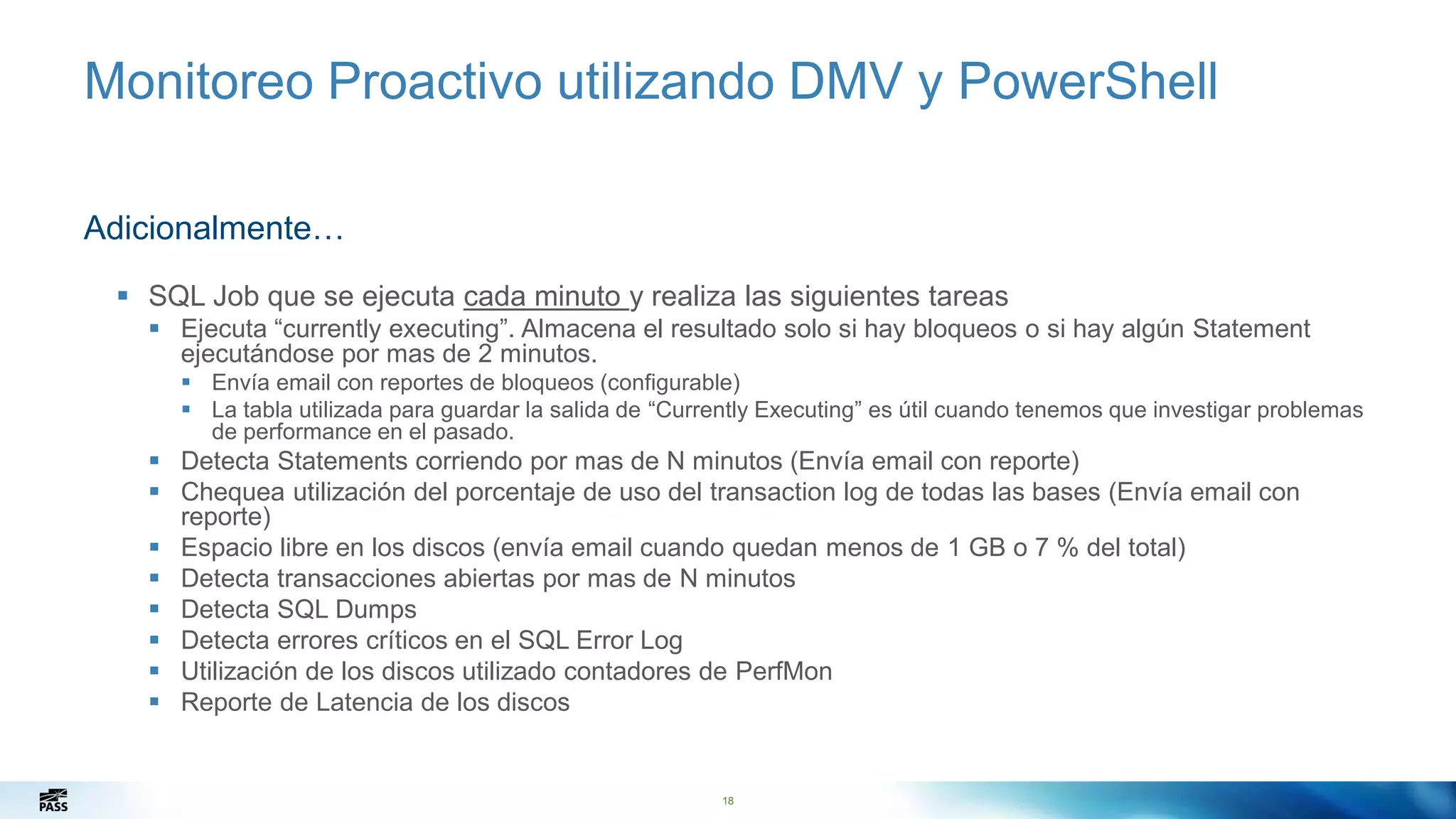 18
Monitoreo Proactivo utilizando DMV y PowerShell
Adicionalmente…
 SQL Job que se ejecuta cada minuto y realiza las siguientes tareas
 Ejecuta “currently executing”. Almacena el resultado solo si hay bloqueos o si hay algún Statement
ejecutándose por mas de 2 minutos.
 Envía email con reportes de bloqueos (configurable)
 La tabla utilizada para guardar la salida de “Currently Executing” es útil cuando tenemos que investigar problemas
de performance en el pasado.
 Detecta Statements corriendo por mas de N minutos (Envía email con reporte)
 Chequea utilización del porcentaje de uso del transaction log de todas las bases (Envía email con
reporte)
 Espacio libre en los discos (envía email cuando quedan menos de 1 GB o 7 % del total)
 Detecta transacciones abiertas por mas de N minutos
 Detecta SQL Dumps
 Detecta errores críticos en el SQL Error Log
 Utilización de los discos utilizado contadores de PerfMon
 Reporte de Latencia de los discos
18
 