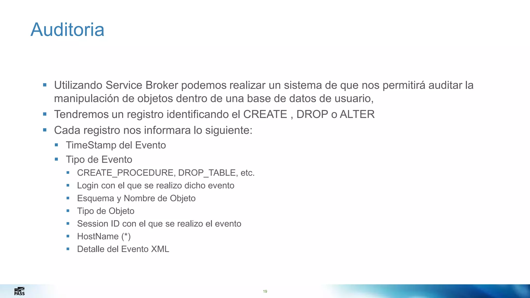 19
Auditoria
 Utilizando Service Broker podemos realizar un sistema de que nos permitirá auditar la
manipulación de objetos dentro de una base de datos de usuario,
 Tendremos un registro identificando el CREATE , DROP o ALTER
 Cada registro nos informara lo siguiente:
 TimeStamp del Evento
 Tipo de Evento
 CREATE_PROCEDURE, DROP_TABLE, etc.
 Login con el que se realizo dicho evento
 Esquema y Nombre de Objeto
 Tipo de Objeto
 Session ID con el que se realizo el evento
 HostName (*)
 Detalle del Evento XML
19
 