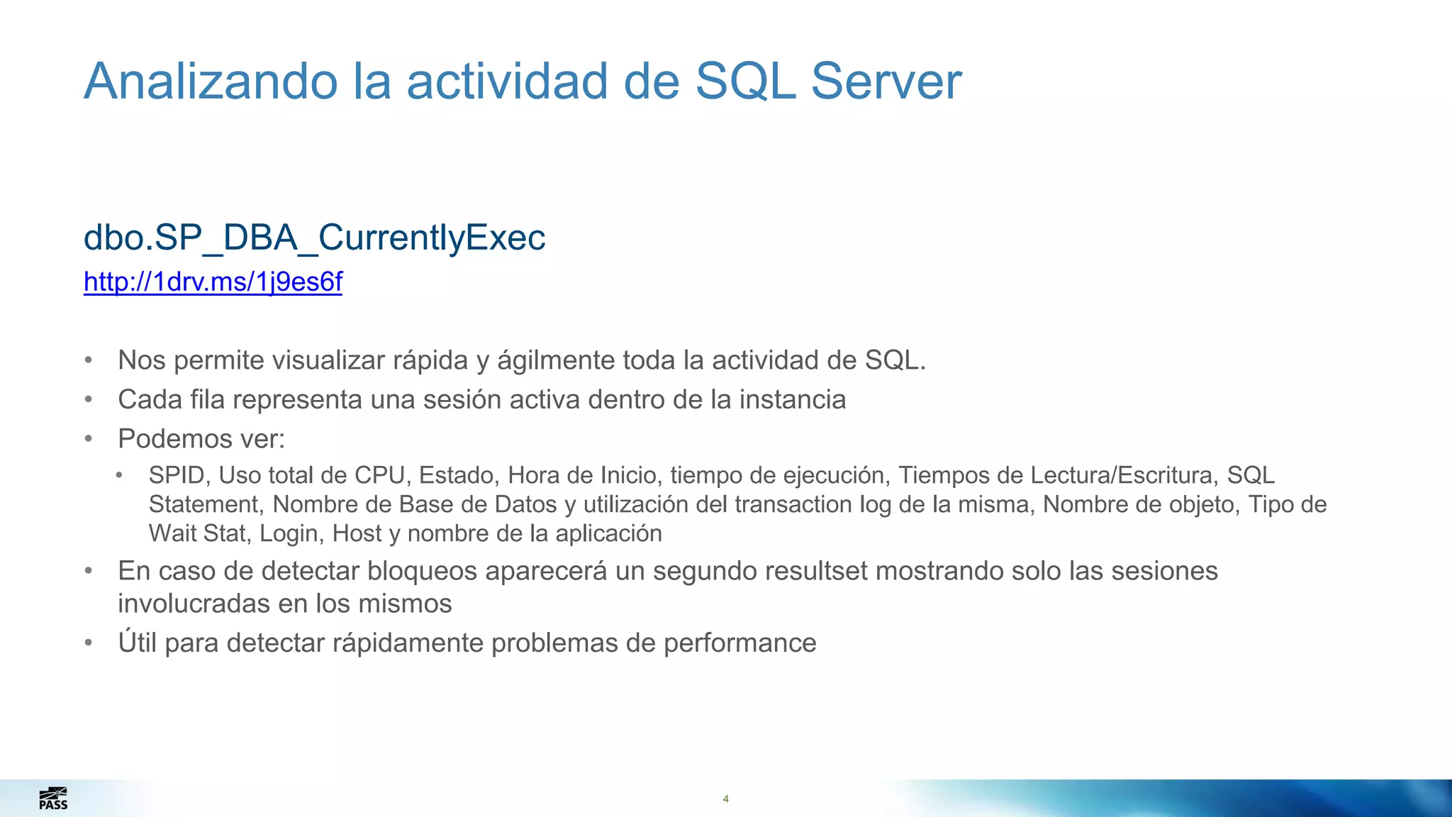 Analizando la actividad de SQL Server
4
dbo.SP_DBA_CurrentlyExec
http://1drv.ms/1j9es6f
• Nos permite visualizar rápida y ágilmente toda la actividad de SQL.
• Cada fila representa una sesión activa dentro de la instancia
• Podemos ver:
• SPID, Uso total de CPU, Estado, Hora de Inicio, tiempo de ejecución, Tiempos de Lectura/Escritura, SQL
Statement, Nombre de Base de Datos y utilización del transaction log de la misma, Nombre de objeto, Tipo de
Wait Stat, Login, Host y nombre de la aplicación
• En caso de detectar bloqueos aparecerá un segundo resultset mostrando solo las sesiones
involucradas en los mismos
• Útil para detectar rápidamente problemas de performance
 