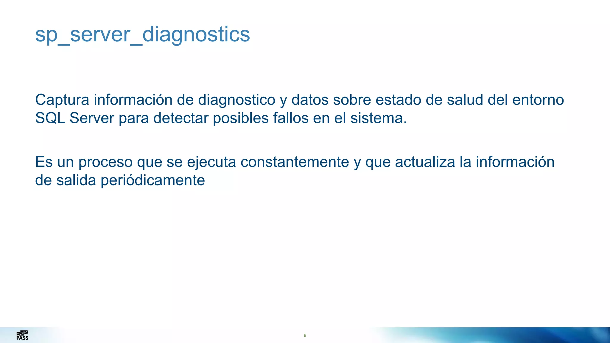 8
sp_server_diagnostics
Captura información de diagnostico y datos sobre estado de salud del entorno
SQL Server para detectar posibles fallos en el sistema.
Es un proceso que se ejecuta constantemente y que actualiza la información
de salida periódicamente
8
 