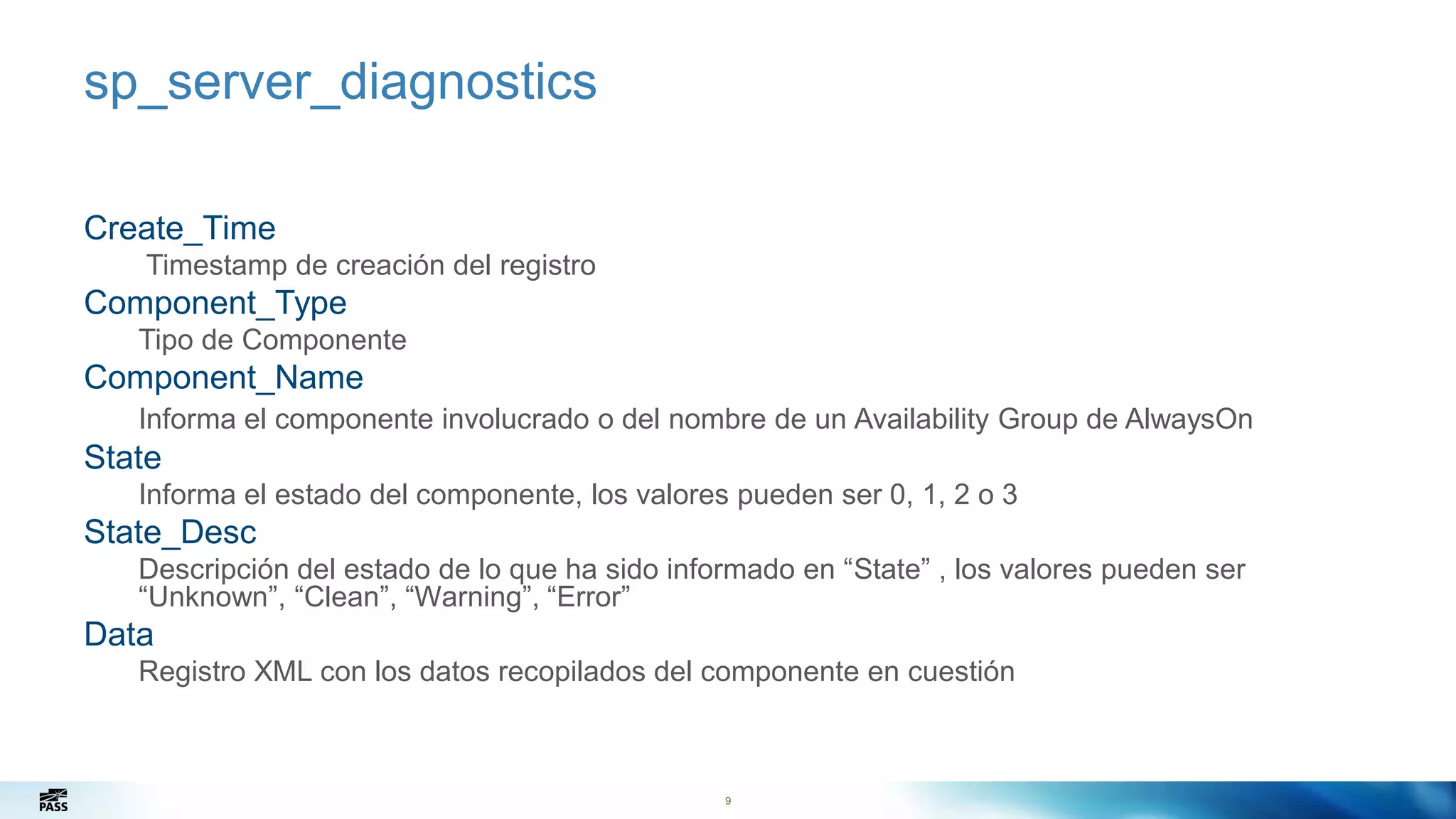 9
sp_server_diagnostics
Create_Time
Timestamp de creación del registro
Component_Type
Tipo de Componente
Component_Name
Informa el componente involucrado o del nombre de un Availability Group de AlwaysOn
State
Informa el estado del componente, los valores pueden ser 0, 1, 2 o 3
State_Desc
Descripción del estado de lo que ha sido informado en “State” , los valores pueden ser
“Unknown”, “Clean”, “Warning”, “Error”
Data
Registro XML con los datos recopilados del componente en cuestión
9
 