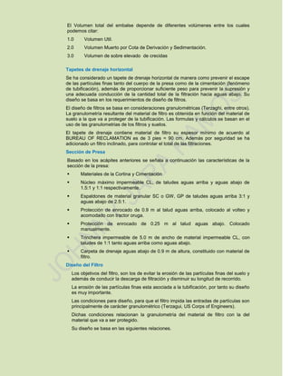 El Volumen total del embalse depende de diferentes volúmenes entre los cuales
podemos citar:
1.0 Volumen Util.
2.0 Volumen Muerto por Cota de Derivación y Sedimentación.
3.0 Volumen de sobre elevado de crecidas
Tapetes de drenaje horizontal
Se ha considerado un tapete de drenaje horizontal de manera como prevenir el escape
de las partículas finas tanto del cuerpo de la presa como de la cimentación (fenómeno
de tubificación), además de proporcionar suficiente peso para prevenir la supresión y
una adecuada conducción de la cantidad total de la filtración hacia aguas abajo. Su
diseño se basa en los requerimientos de diseño de filtros.
El diseño de filtros se basa en consideraciones granulométricas (Terzaghi, entre otros).
La granulometría resultante del material de filtro es obtenida en función del material de
suelo a la que va a proteger de la tubificación. Las formulas y cálculos se basan en el
uso de las granulometrias de los filtros y suelos.
El tapete de drenaje contiene material de filtro su espesor mínimo de acuerdo al
BUREAU OF RECLAMATION es de 3 pies = 90 cm. Además por seguridad se ha
adicionado un filtro inclinado, para controlar el total de las filtraciones.
Sección de Presa
Basado en los acápites anteriores se señala a continuación las características de la
sección de la presa:
 Materiales de la Cortina y Cimentación
 Núcleo máximo impermeable CL, de taludes aguas arriba y aguas abajo de
1.5:1 y 1:1 respectivamente.
 Espaldones de material granular SC o GW, GP de taludes aguas arriba 3:1 y
aguas abajo de 2.5:1.
 Protección de enrocado de 0.9 m al talud aguas arriba, colocado al volteo y
acomodado con tractor oruga.
 Protección de enrocado de 0.25 m al talud aguas abajo. Colocado
manualmente.
 Trinchera impermeable de 5.0 m de ancho de material impermeable CL, con
taludes de 1:1 tanto aguas arriba como aguas abajo.
 Carpeta de drenaje aguas abajo de 0.9 m de altura, constituido con material de
filtro.
Diseño del Filtro
Los objetivos del filtro, son los de evitar la erosión de las partículas finas del suelo y
además de conducir la descarga de filtración y disminuir su longitud de recorrido.
La erosión de las partículas finas esta asociada a la tubificación, por tanto su diseño
es muy importante.
Las condiciones para diseño, para que el filtro impida las entradas de partículas son
principalmente de carácter granulométrico (Terzagui, US Corps of Engineers).
Dichas condiciones relacionan la granulometría del material de filtro con la del
material que va a ser protegido.
Su diseño se basa en las siguientes relaciones.
 