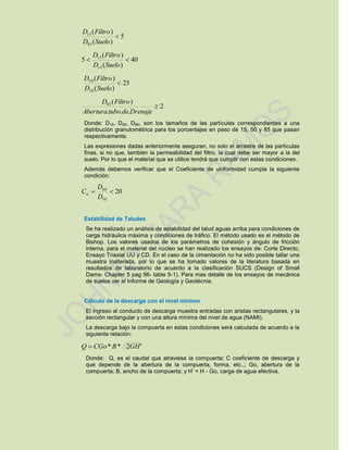 5
)(
)(
85
15

SueloD
FiltroD
40
)(
)(
5
15
15

SueloD
FiltroD
25
)(
)(
50
50

SueloD
FiltroD
2
...
)(85

DrenajedetuboAbertura
FiltroD
Donde: D15, D50, D85, son los tamaños de las partículas correspondientes a una
distribución granulométrica para los porcentajes en peso de 15, 50 y 85 que pasan
respectivamente.
Las expresiones dadas anteriormente aseguran, no solo el arrastre de las partículas
finas, si no que, también la permeabilidad del filtro, la cual debe ser mayor a la del
suelo. Por lo que el material que se utilice tendrá que cumplir con estas condiciones.
Además debemos verificar que el Coeficiente de uniformidad cumpla la siguiente
condición:
20
10
60

D
D
Cu
Estabilidad de Taludes
Se ha realizado un análisis de estabilidad del talud aguas arriba para condiciones de
carga hidráulica máxima y condiciones de tráfico. El método usado es el método de
Bishop. Los valores usados de los parámetros de cohesión y ángulo de fricción
interna, para el material del núcleo se han realizado los ensayos de: Corte Directo,
Ensayo Triaxial UU y CD. En el caso de la cimentación no ha sido posible tallar una
muestra inalterada, por lo que se ha tomado valores de la literatura basada en
resultados de laboratorio de acuerdo a la clasificación SUCS (Design of Small
Dams- Chapter 5 pag 96- table 5-1). Para mas detalle de los ensayos de mecánica
de suelos ver el Informe de Geología y Geotécnia.
Cálculo de la descarga con el nivel mínimo
El ingreso al conducto de descarga muestra entradas con aristas rectangulares, y la
sección rectangular y con una altura mínima del nivel de agua (NAMI).
La descarga bajo la compuerta en estas condiciones será calculada de acuerdo a la
siguiente relación:
'2** GHBCGoQ 
Donde: Q, es el caudal que atraviesa la compuerta; C coeficiente de descarga y
que depende de la abertura de la compuerta, forma, etc.,; Go, abertura de la
compuerta; B, ancho de la compuerta; y H’ = H - Go, carga de agua efectiva.
 