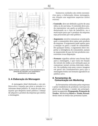 Instituto Monitor


                                                                 Inúmeros cuidados são então necessá-
                                                             rios para a elaboração dessa mensagem,
                                                             em relação aos seguintes aspectos (entre
                                                             outros):

                                                             - Conteúdo: deve ser definido a partir de uma
                                                               idéia ou de um tema. O conteúdo deve ain-
                                                               da representar um apelo ao público-alvo,
                                                               destacando ou o tipo de benefício, ou a
                                                               motivação para que o produto da empresa
                                                               seja procurado por esse público.

                                                             - Argumento: envolve comunicar a razão pela
                                                               qual o consumidor deve optar pelo produto
                                                               da empresa. O argumento pode apelar para
                                                               a emoção ou para a razão do consumidor.
                                                               De qualquer forma, o argumento deve res-
                                                               peitar a inteligência do consumidor, jamais
                                                               se esquecendo de que ele tem produtos con-
                                                               correntes à sua disposição.

                                                             - Formato: significa adotar uma forma final
                                                               para a mensagem, o que varia em função
                                                               do veículo de mídia a ser utilizado para se
                                                               comunicar: jornal, revista, televisão, rádio,
                                                               etc. Os cuidados com sons, cores e imagens
Como conhecer o público-alvo? Com levantamentos e              em geral são fundamentais para que a
     pesquisa de mercado: com entrevistas e                    mensagem tenha um formato agradável ao
           questionários, por exemplo.
                                                               público-alvo.


3. A Elaboração da Mensagem                                  4. Ferramentas de
                                                                Comunicação em Marketing
    A mensagem ideal destinada a um pú-                          As ferramentas utilizadas pelas empresas
blico-alvo é aquela que atrai a atenção e o                  e pelos vendedores de produtos e serviços em
interesse desse público. E, mais do que isso,                geral para divulgar e vender são principal-
aquela que desperta nesse público o desejo                   mente as seguintes: Propaganda, Promoção de
de adquirir o produto da empresa que emitiu                  Vendas, Marketing Direto e Venda Pessoal.
a mensagem.                                                  Serão esses os temas das próximas lições.




                                                    120/13
 