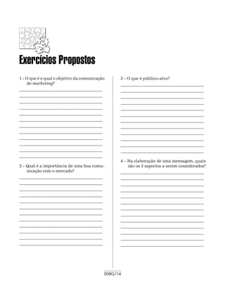 Exercícios Propostos
1 - O que é e qual o objetivo da comunicação     3 - O que é público-alvo?
    de marketing?                                ________________________________________	
________________________________________	        ________________________________________	
________________________________________	        ________________________________________	
________________________________________	        ________________________________________
________________________________________         ________________________________________	
________________________________________	        ________________________________________	
________________________________________	        ________________________________________	
________________________________________	        ________________________________________
________________________________________         ________________________________________	
________________________________________	        ________________________________________	
________________________________________	        ________________________________________	
________________________________________	        ________________________________________
________________________________________
                                                 4 - Na elaboração de uma mensagem, quais
2 - Qual é a importância de uma boa comu-            são os 3 aspectos a serem considerados?
    nicação com o mercado?                       ________________________________________	
________________________________________	        ________________________________________	
________________________________________	        ________________________________________	
________________________________________	        ________________________________________
________________________________________         ________________________________________	
________________________________________	        ________________________________________	
________________________________________	        ________________________________________	
________________________________________	        ________________________________________
________________________________________         ________________________________________	
________________________________________	        ________________________________________	
________________________________________	        ________________________________________	
________________________________________	        ________________________________________
________________________________________         ________________________________________




                                           008G/14
 