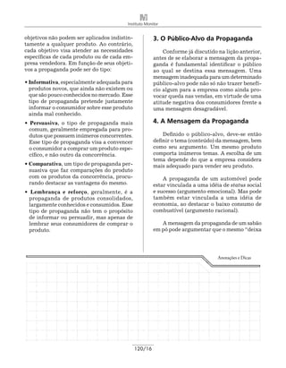 Instituto Monitor


objetivos não podem ser aplicados indistin-            3. O Público-Alvo da Propaganda
tamente a qualquer produto. Ao contrário,
cada objetivo visa atender as necessidades                 Conforme já discutido na lição anterior,
específicas de cada produto ou de cada em-             antes de se elaborar a mensagem da propa-
presa vendedora. Em função de seus objeti-             ganda é fundamental identificar o público
vos a propaganda pode ser do tipo:                     ao qual se destina essa mensagem. Uma
                                                       mensagem inadequada para um determinado
• Informativa, especialmente adequada para             público-alvo pode não só não trazer benefí-
  produtos novos, que ainda não existem ou             cio algum para a empresa como ainda pro-
  que são pouco conhecidos no mercado. Esse            vocar queda nas vendas, em virtude de uma
  tipo de propaganda pretende justamente               atitude negativa dos consumidores frente a
  informar o consumidor sobre esse produto             uma mensagem desagradável.
  ainda mal conhecido.
• Persuasiva, o tipo de propaganda mais                4. A Mensagem da Propaganda
  comum, geralmente empregada para pro-
  dutos que possuem inúmeros concorrentes.                 Definido o público-alvo, deve-se então
  Esse tipo de propaganda visa a convencer             definir o tema (conteúdo) da mensagem, bem
  o consumidor a comprar um produto espe-              como seu argumento. Um mesmo produto
  cífico, e não outro da concorrência.                 comporta inúmeros temas. A escolha de um
                                                       tema depende do que a empresa considera
• Comparativa, um tipo de propaganda per-              mais adequado para vender seu produto.
  suasiva que faz comparações do produto
  com os produtos da concorrência, procu-                  A propaganda de um automóvel pode
  rando destacar as vantagens do mesmo.                estar vinculada a uma idéia de status social
• Lembrança e reforço, geralmente, é a                 e sucesso (argumento emocional). Mas pode
 propaganda de produtos consolidados,                  também estar vinculada a uma idéia de
 largamente conhecidos e consumidos. Esse              economia, ao destacar o baixo consumo de
 tipo de propaganda não tem o propósito                combustível (argumento racional).
 de informar ou persuadir, mas apenas de
 lembrar seus consumidores de comprar o                   A mensagem da propaganda de um sabão
 produto.                                              em pó pode argumentar que o mesmo “deixa




                                                                                 Anotações e Dicas




                                              120/16
 
