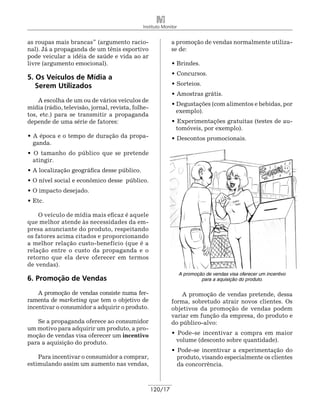 Instituto Monitor


as roupas mais brancas” (argumento racio-                   a promoção de vendas normalmente utiliza-
nal). Já a propaganda de um tênis esportivo                 se de:
pode veicular a idéia de saúde e vida ao ar
livre (argumento emocional).                                • Brindes.
                                                            • Concursos.
5. Os Veículos de Mídia a
   Serem Utilizados                                         • Sorteios.
                                                            • Amostras grátis.
    A escolha de um ou de vários veículos de
                                                            • Degustações (com alimentos e bebidas, por
mídia (rádio, televisão, jornal, revista, folhe-
                                                              exemplo).
tos, etc.) para se transmitir a propaganda
depende de uma série de fatores:                            • Experimentações gratuitas (testes de au-
                                                             tomóveis, por exemplo).
• A época e o tempo de duração da propa-                    • Descontos promocionais.
  ganda.
• O tamanho do público que se pretende
  atingir.
• A localização geográfica desse público.
• O nível social e econômico desse público.
• O impacto desejado.
• Etc.

    O veículo de mídia mais eficaz é aquele
que melhor atende às necessidades da em-
presa anunciante do produto, respeitando
os fatores acima citados e proporcionando
a melhor relação custo-benefício (que é a
relação entre o custo da propaganda e o
retorno que ela deve oferecer em termos
de vendas).
                                                                 A promoção de vendas visa oferecer um incentivo
6. Promoção de Vendas                                                     para a aquisição do produto.

    A promoção de vendas consiste numa fer-                     A promoção de vendas pretende, dessa
ramenta de marketing que tem o objetivo de                  forma, sobretudo atrair novos clientes. Os
incentivar o consumidor a adquirir o produto.               objetivos da promoção de vendas podem
                                                            variar em função da empresa, do produto e
   Se a propaganda oferece ao consumidor                    do público-alvo:
um motivo para adquirir um produto, a pro-
moção de vendas visa oferecer um incentivo                  • Pode-se incentivar a compra em maior
para a aquisição do produto.                                 volume (desconto sobre quantidade).
                                                            • Pode-se incentivar a experimentação do
    Para incentivar o consumidor a comprar,                   produto, visando especialmente os clientes
estimulando assim um aumento nas vendas,                      da concorrência.



                                                   120/17
 