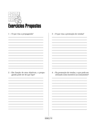 Exercícios Propostos
1 - O que visa a propaganda?                        3 - O que visa a promoção de vendas?
_______________________________________   	         _______________________________________   	
_______________________________________   	         _______________________________________   	
_______________________________________   	         _______________________________________   	
_______________________________________             _______________________________________
_______________________________________   	         _______________________________________   	
_______________________________________   	         _______________________________________   	
_______________________________________   	         _______________________________________   	
_______________________________________             _______________________________________
_______________________________________   	         _______________________________________   	
_______________________________________   	         _______________________________________   	
_______________________________________   	         _______________________________________   	
_______________________________________   	         _______________________________________   	
_______________________________________             _______________________________________

2 -	Em função de seus objetivos, a propa-           4 -	Na promoção de vendas, o que pode ser
    ganda pode ser de que tipo?                         utilizado como incentivo ao consumidor?
_______________________________________ 	           _______________________________________ 	
_______________________________________ 	           _______________________________________ 	
_______________________________________ 	           _______________________________________ 	
_______________________________________             _______________________________________
_______________________________________ 	           _______________________________________ 	
_______________________________________ 	           _______________________________________ 	
_______________________________________ 	           _______________________________________ 	
_______________________________________             _______________________________________
_______________________________________ 	           _______________________________________ 	
_______________________________________ 	           _______________________________________ 	
_______________________________________ 	           _______________________________________ 	
_______________________________________ 	           _______________________________________
_______________________________________             _______________________________________




                                              008G/19
 