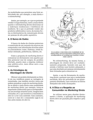 Instituto Monitor


As modalidades que permitem uma forte se-
letividade são, por exemplo, a mala direta e
o telemarketing.

    Assim, por exemplo, se o que se pretende
vender é roupa feminina, tanto a mala direta
quanto o telemaketing devem dire­ ionar-se
                                   c
a endereços residenciais e telefônicos de
mulheres. Se o que se pretende vender são
produtos sofisticados e caros, da mesma for-
ma os destinatários da comunicação devem
ser pessoas de alto poder aquisitivo.

4. O Banco de Dados
    O banco de dados de clientes potenciais
é constituído de um conjunto de arquivos em
computador com informações diversas sobre
os consumidores: nome, endereço, renda fa-
miliar estimada, preferências, hábitos, etc.                Ao se adotar a mala direta como modalidade de ma-
                                                           rketing direto, torna-se importante confeccionar para a
    Como a proposta do marketing direto é                   correspondência um envelope que incentive o consu-
                                                                                midor a abri-lo.
comunicar-se diretamente com aqueles que
têm potencial real de compra do produto                        No telemarketing, da mesma forma, a
ofertado, quanto mais a empresa conhecer                   abordagem do cliente deve ser cuidado-
esse público-alvo, mais eficaz será a sua                  samente preparada, fazendo com que ele
comunicação.                                               atenda o telefone num horário adequado, e
                                                           que seja abordado por pessoas extremamente
5. As Estratégias de                                       bem treinadas para comunicar-se.
	 Abordagem do Cliente
                                                               Assim, o uso da ferramenta do marke-
    Oferecer um produto diretamente ao clien-              ting direto, qualquer que seja a modalidade
te em sua residência possui as vantagens já                escolhida, deve ser precedido de um plane-
comentadas, mas também envolve riscos que                  jamento detalhado, caso contrário os efeitos
podem prejudicar a ação do marketing direto.               desejados não serão alcançados.
Ao se adotar a mala direta como modalidade
de marketing direto, por exemplo, torna-se                 6. A Ética e o Respeito ao
importante confeccionar para a correspondên-                  Consumidor no Marketing Direto
cia um envelope atraente (cores, imagens bem
colocadas, etc.), que incentive o consumidor a                 Ao utilizar meios para abordar direta-
abri-lo e a ler o seu conteúdo. Caso contrário,            mente o cliente, a aplicação do marketing
corre-se o risco de o consumidor jogá-lo no                direto deve ser pautada pelo respeito e pela
lixo antes mesmo de abri-lo.                               ética.




                                                  120/22
 