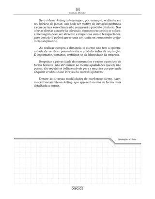 Instituto Monitor


    Se o telemarketing interromper, por exemplo, o cliente em
seu horário de jantar, isso pode ser motivo de irritação profunda
e com certeza esse cliente não comprará o produto ofertado. Nas
ofertas diretas através da televisão, o mesmo raciocínio se aplica:
a mensagem deve ser atraente e respeitosa com o telespectador,
caso contrário poderá gerar uma antipatia extremamente preju-
dicial ao produto.

    Ao realizar compra a distância, o cliente não tem a oportu-
nidade de verificar pessoalmente o produto antes da aquisição.
É importante, portanto, certificar-se da idoneidade da empresa.

   Respeitar a privacidade do consumidor e expor o produto de
forma honesta, não atribuindo ao mesmo qualidades que ele não
possui, são requisitos indispensáveis para a empresa que pretende
adquirir credibilidade através do marketing direto.

    Dentre as diversas modalidades de marketing direto, dare-
mos ênfase ao telemarketing, que apresentaremos de forma mais
detalhada a seguir.




                                                                Anotações e Dicas




                             008G/23
 