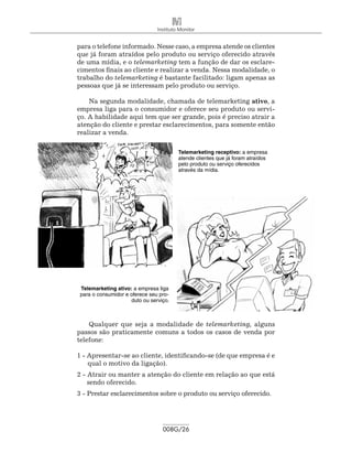 Instituto Monitor


para o telefone informado. Nesse caso, a empresa atende os clientes
que já foram atraídos pelo produto ou serviço oferecido através
de uma mídia, e o telemar­ eting tem a função de dar os esclare-
                            k
cimentos finais ao cliente e realizar a venda. Nessa modalidade, o
trabalho do telemarketing é bastante facilitado: ligam apenas as
pessoas que já se interessam pelo produto ou serviço.

    Na segunda modalidade, chamada de telemarketing ativo, a
empresa liga para o consumidor e oferece seu produto ou servi-
ço. A habilidade aqui tem que ser grande, pois é preciso atrair a
atenção do cliente e prestar esclarecimentos, para somente então
realizar a venda.

                                         Telemarketing receptivo: a empresa
                                         atende clientes que já foram atraídos
                                         pelo produto ou serviço oferecidos
                                         através da mídia.




 Telemarketing ativo: a empresa liga
 para o consumidor e oferece seu pro-
                     duto ou serviço.



    Qualquer que seja a modalidade de telemarketing, alguns
passos são praticamente comuns a todos os casos de venda por
telefone:

1 - Apresentar-se ao cliente, identificando-se (de que empresa é e
    qual o motivo da ligação).
2 - Atrair ou manter a atenção do cliente em relação ao que está
    sendo oferecido.
3 - Prestar esclarecimentos sobre o produto ou serviço oferecido.




                                  008G/26
 