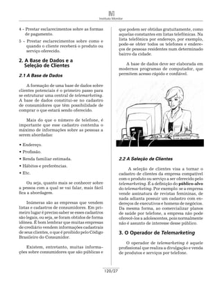 Instituto Monitor


4 - Prestar esclarecimentos sobre as formas               que podem ser obtidas gratuitamente, como
    de pagamento.                                         aquelas constantes em listas telefônicas. Na
5 - Prestar esclarecimentos sobre como e                  lista telefônica por endereço, por exemplo,
    quando o cliente receberá o produto ou                pode-se obter todos os telefones e endere-
    serviço oferecido.                                    ços de pessoas residentes num determinado
                                                          bairro da cidade.
2. A Base de Dados e a
   Seleção de Clientes                                       A base de dados deve ser elaborada em
                                                          modernos programas de computador, que
2.1 A Base de Dados                                       permitem acesso rápido e confiável.

    A formação de uma base de dados sobre
clientes potenciais é o primeiro passo para
se estruturar uma central de telemarketing.
A base de dados constitui-se no cadastro
de consumidores que têm possibilidade de
comprar o que estará sendo oferecido.

    Mais do que o número de telefone, é
importante que esse cadastro contenha o
máximo de informações sobre as pessoas a
serem abordadas:

• Endereço.
• Profissão.
• Renda familiar estimada.                                2.2 A Seleção de Clientes
• Hábitos e preferências.
                                                               A seleção de clientes visa a tornar o
• Etc.                                                    cadastro de clientes da empresa compatível
                                                          com o produto ou serviço a ser oferecido pelo
    Ou seja, quanto mais se conhecer sobre                telemarketing. É a definição do público-alvo
a pessoa com a qual se vai falar, mais fácil              do telemarketing. Por exemplo: se a empresa
fica a abordagem.                                         vende assinatura de revistas femininas, de
                                                          nada adianta possuir um cadastro com en-
     Inúmeras são as empresas que vendem                  dereços de executivos e homens de negócios.
listas e cadastros de consumidores. Em pri-               Da mesma forma, ao comercializar planos
meiro lugar é preciso saber se esses cadastros            de saúde por telefone, a empresa não pode
são legais, ou seja, se foram obtidos de forma            oferecê-los a adolescentes, pois normalmente
idônea. É bom lembrar que muitas empresas                 não é assunto de interesse desse público.
de crediário vendem informações cadastrais
de seus clientes, o que é proibido pelo Código            3. O Operador de Telemarketing
Brasileiro do Consumidor.
                                                              O operador de telemarketing é aquele
    Existem, entretanto, muitas informa-                  profissional que realiza a divulgação e venda
ções sobre consumidores que são públicas e                de produtos e serviços por telefone.



                                                 120/27
 