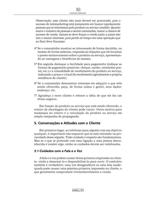 Instituto Monitor


 Observação: esse cliente não mais deverá ser procurado, pois o
 sucesso do telemar­ eting está justamente em buscar rapidamente
                    k
 pessoas que se interessam pelo produto ou serviço vendido. Quanto
 maior o número de pessoas a serem contatadas, maior a chance de
 sucesso de venda. Jamais se deve forçar a venda junto a quem não
 tem o menor interesse, pois perde-se tempo em uma operação que
 ao final deve fracassar.

4º Se o consumidor mostrar-se interessado de forma decidida, ou
   mesmo de forma indecisa, responda às objeções que ele levantar
   e preste esclarecimento sobre o produto ou serviço, apresentan-
   do as vantagens e benefícios do mesmo.
5º Em seguida destaque a facilidade para pagamento (indique as
   formas de pagamento possíveis: cheque, cartão, reembolso pos-
   tal, etc.) e a comodidade do recebimento do produto ou serviço,
   indicando o prazo e o local do recebimento (geralmente a própria
   residência do cliente).
6º Se o consumidor demonstrar interesse em adquirir o que está
   sendo oferecido, peça, de forma calma e gentil, seus dados:
   endereço, etc.
7º Agradeça o novo cliente e reforce a idéia de que ele fez um
   ótimo negócio.

    Em função do produto ou serviço que está sendo oferecido, o
roteiro de abordagem do cliente pode variar. Outro motivo para
mudanças no roteiro é a veiculação do produto ou serviço em
ampla campanha de propaganda.

5. Conversações e Atitudes com o Cliente
    Em primeiro lugar, ao telefonar para alguém com um objetivo
qualquer, é importante não esquecer que se está entrando na pri-
vacidade desse alguém. Todo cuidado e respeito são fundamentais.
Mas se o que se pretende com essa ligação a uma pessoa desco-
nhecida é vender algo, então os cuidados devem ser redobrados.

5.1 Cuidados com a Fala e a Voz

     A fala e a voz podem causar ótima primeira impressão no clien-
te, vindo a desarmá-lo e disponibilizá-lo para ouvir. O contrário
também é verdadeiro: uma voz desagradável ou uma fala inade-
quada pode causar uma péssima primeira impressão no cliente, o
que geralmente compromete irremediavelmente a venda.




                             008G/29
 