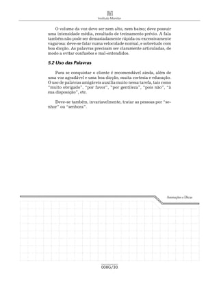 Instituto Monitor


   O volume da voz deve ser nem alto, nem baixo; deve possuir
uma intensidade média, resultado de treinamento prévio. A fala
também não pode ser demasiadamente rápida ou excessivamente
vagarosa: deve-se falar numa velocidade normal, e sobretudo com
boa dicção. As palavras precisam ser claramente articuladas, de
modo a evitar confusões e mal-entendidos.

5.2 Uso das Palavras

    Para se conquistar o cliente é recomendável ainda, além de
uma voz agradável e uma boa dicção, muita cortesia e educação.
O uso de palavras amigáveis auxilia muito nessa tarefa, tais como
“muito obrigado”, “por favor”, “por gentileza”, “pois não”, “à
sua disposição”, etc.

   Deve-se também, invariavelmente, tratar as pessoas por “se-
nhor” ou “senhora”.




                                                              Anotações e Dicas




                            008G/30
 