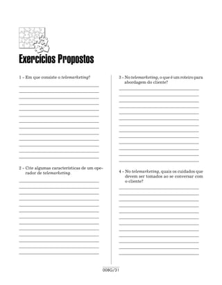 Exercícios Propostos
1 - Em que consiste o telemarketing?                3 - No telemarketing, o que é um roteiro para
                                                        abordagem do cliente?
_______________________________________   	
                                                    _______________________________________ 	
_______________________________________   	
                                                    _______________________________________ 	
_______________________________________   	
                                                    _______________________________________ 	
_______________________________________
                                                    _______________________________________
_______________________________________   	
                                                    _______________________________________ 	
_______________________________________   	
                                                    _______________________________________ 	
_______________________________________   	
                                                    _______________________________________ 	
_______________________________________
                                                    _______________________________________
_______________________________________   	
                                                    _______________________________________ 	
_______________________________________   	
                                                    _______________________________________ 	
_______________________________________   	
                                                    _______________________________________ 	
_______________________________________   	
                                                    _______________________________________ 	
_______________________________________
                                                    _______________________________________

2 - Cite algumas características de um ope-
    rador de telemarketing.                         4 - No telemarketing, quais os cuidados que
                                                        devem ser tomados ao se conversar com
_______________________________________   	             o cliente?
_______________________________________   	         _______________________________________ 	
_______________________________________   	         _______________________________________ 	
_______________________________________             _______________________________________ 	
_______________________________________   	         _______________________________________
_______________________________________   	         _______________________________________ 	
_______________________________________   	         _______________________________________ 	
_______________________________________             _______________________________________ 	
_______________________________________   	         _______________________________________
_______________________________________   	         _______________________________________ 	
_______________________________________   	         _______________________________________ 	
_______________________________________   	         _______________________________________ 	
_______________________________________             _______________________________________



                                              008G/31
 