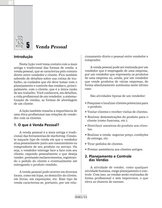 lição

         5      Venda Pessoal

Introdução                                        cionamento direto e pessoal entre vendedor e
                                                  comprador.
    Nesta lição você toma contato com a mais
antiga e tradicional das formas de venda: a           A venda pessoal pode ser realizada por um
venda pessoal, que se caracteriza pelo contato    vendedor que é empregado de uma empresa,
direto entre vendedor e cliente. Fica também      por um vendedor que representa os produtos
sabendo de detalhes sobre sua rotina de tra-      de uma empresa ou, ainda, por um vendedor
balho, os cuidados que ele deve tomar com o       que vende produtos de várias empresas, de
planejamento e controle das vendas e, princi-     forma absolutamente autônoma neste último
palmente, com o cliente, que é a única razão      caso.
de seu trabalho. Você conhecerá, em detalhes,
a vida profissional de um vendedor, a sistema-         São atividades típicas de um vendedor:
tização de vendas, as formas de abordagem
de um cliente.                                    • Pesquisar e localizar clientes potenciais para
                                                    o produto.
    A lição também ressalta a importância de      • Visitar clientes e receber visitas de clientes.
uma ética profissional nas relações do vende-
dor com os clientes.                              • Realizar demonstrações do produto para o
    	                                               cliente (como funciona, etc.).
1. O que é Venda Pessoal?                         • Distribuir amostras do produto aos clien-
                                                    tes.
    A venda pessoal é a mais antiga e tradi-
cional das ferramentas de marketing. Consis-      • Realizar a venda: negociar preço, condições
te naquele tipo de venda em que o vendedor          de entrega, etc.
atua pessoalmente junto aos consumidores ou       • Tirar pedidos de clientes.
compradores de seu produto ou serviço. Ou
seja, o vendedor interage face a face com seu     • Prestar assistência aos clientes antigos.
cliente, expondo pessoalmente o que deseja
vender, prestando esclarecimentos, registran-     2. Planejamento e Controle
do o pedido do cliente e eventualmente até           das Vendas
entregando o produto vendido.
                                                      A atividade de vender, como qualquer
    A venda pessoal pode ocorrer em diversos      atividade humana, exige planejamento e con-
locais, como em lojas, no domicílio do cliente,   trole. Com isso, as vendas serão realizadas de
em feiras, em exposições, etc. Esse tipo de       forma profissional e sem improvisos, o que
venda caracteriza-se, portanto, por um rela-      eleva as chances de sucesso.




                                             008G/33
 