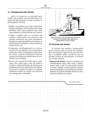 Instituto Monitor


2.1. Planejamento das Vendas

   Antes de lançar-se ao mercado para
vender um produto, um vendedor deve ela-
borar um planejamento do que vai fazer. O
planejamento envolve:

• Definir os produtos que serão oferecidos.
  Reunir catálogos e informações sobre esses
  produtos, bem como amostras que serão
  apresentadas ou distribuídas aos clientes.
• Definir o público-alvo e o território das
  vendas, elaborando um cadastro dos                           Antes de lançar-se ao mercado para vender um
  clientes potenciais que serão abordados.                        produto, um vendedor deve elaborar um
                                                                       planejamento do que vai fazer.
  Estudar a região geográfica de atuação, as
  facilidades de transporte, estacionamento,
                                                          2.2 Controle das Vendas
  restaurantes, etc.
• Programar detalhadamente as visitas,                        O controle das vendas é fundamental
  através de uma agenda com os horários e                 para o sucesso cada vez maior do vendedor.
  locais das visitas. A agenda de visitas deve            Sem um controle rigoroso de suas ativida-
  ser viável: é preciso considerar eventuais              des, o vendedor tende a perder-se face ao
  atrasos de clientes no atendimento de ven-              elevado volume de informações. O controle
  dedores, por exemplo.                                   das vendas envolve:
• Prever um volume de vendas para o pró-                  • Relatório de Visitas: em que o vendedor irá,
  ximo mês e para todo o ano, de forma a                    imediatamente após cada visita a cliente,
  verificar a disponibilidade de estoques de                anotar tudo o que foi conversado durante
  produtos para essa expectativa de vendas.                 a mesma. Anotar as observações do cliente,
  Ao prever o volume de vendas, o vendedor                  suas necessidades e sua intenção de compra.
  estabelece metas de vendas, que deverão                   Pedidos de clientes também devem ser ano-
  ser perseguidas e atingidas.                              tados no relatório de visitas.



                                                                                          Anotações e Dicas




                                                 120/34
 