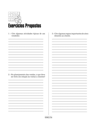 Exercícios Propostos
1 - Cite algumas atividades típicas de um           3 - Cite algumas regras importantes de aten-
    vendedor.                                           dimento ao cliente.
_______________________________________ 	           _______________________________________ 	
_______________________________________ 	           _______________________________________ 	
_______________________________________ 	           _______________________________________ 	
_______________________________________             _______________________________________
_______________________________________ 	           _______________________________________ 	
_______________________________________ 	           _______________________________________ 	
_______________________________________ 	           _______________________________________ 	
_______________________________________             _______________________________________
_______________________________________ 	           _______________________________________ 	
_______________________________________ 	           _______________________________________ 	
_______________________________________ 	           _______________________________________ 	
_______________________________________ 	           _______________________________________ 	
_______________________________________             _______________________________________
                                                    _______________________________________ 	
2 - No planejamento das vendas, o que deve          _______________________________________ 	
    ser feito em relação às visitas a clientes?     _______________________________________ 	
_______________________________________ 	           _______________________________________
_______________________________________ 	           _______________________________________ 	
_______________________________________ 	           _______________________________________ 	
_______________________________________             _______________________________________ 	
_______________________________________ 	           _______________________________________
_______________________________________ 	           _______________________________________ 	
_______________________________________ 	           _______________________________________ 	
_______________________________________             _______________________________________ 	
_______________________________________ 	           _______________________________________ 	
_______________________________________ 	           _______________________________________ 	
_______________________________________ 	           _______________________________________ 	
_______________________________________ 	           _______________________________________ 	
_______________________________________             _______________________________________


                                              008G/36
 