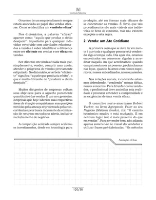Instituto Monitor


    O sucesso de um empreendimento sempre                 produção, até em formas mais eficazes de
estará associado ao papel das vendas efica-               se concretizar as vendas. É óbvio que tais
zes. Como se identifica um vendedor eficaz?               procedimentos são mais visíveis nas indús-
                                                          trias de bens de consumo, mas não existem
    Nos dicionários, a palavra “eficaz”                   exceções a esta regra.
aparece como: “aquilo que produz o efeito
desejado”. Importante para qualquer indi-                 2. Venda: um Ato Cotidiano
víduo envolvido com atividades relaciona-
das a vendas é saber identificar a diferença                   A primeira coisa que se deve ter em men-
entre ser eficiente em vendas e ser eficaz em             te é que toda e qualquer pessoa está venden-
vendas.                                                   do algo o tempo todo. Dia após dia, estamos
                                                          empenhados em convencer alguém a acre-
    Ser eficiente em vendas é nada mais que,              ditar naquilo em que acreditamos: quando
simplesmente, vender, cumprir uma quota,                  cumprimentamos as pessoas, pechinchamos
atender o programa de vendas previamente                  nas lojas, quando falamos com nossos supe-
estipulado. No dicionário, o verbete “eficien-            riores, nossos subordinados, nossos parentes.
te” significa “aquele que produziu efeito”, o
que é muito diferente de “produzir o efeito                   Nas relações sociais, é constante estar-
desejado”.                                                mos defendendo, “vendendo” nossas idéias,
                                                          nossos conceitos. Para triunfar como vende-
    Muitos dirigentes de empresas voltam                  dor, o profissional deve assimilar esta reali-
seus objetivos para o aspecto puramente                   dade e procurar entender a complexidade e
quantitativo das vendas. É um erro grosseiro.             as exigências de uma venda eficaz.
Empresas que hoje lideram suas respectivas
áreas de atuação conquistaram suas posições                   O consultor norte-americano Robert
movidas pela ameaça representada pela con-                Tucker, no livro Agregando Valor ao seu
corrência e pela busca incessante da otimiza-             Negócio (Makron Books), diz: “O cenário
ção de recursos em todos os níveis, inclusive             econômico mudou e está mudando. E em
no fechamento de negócios.                                nenhum lugar isso é mais presente do que
                                                          em vendas”. Para se vender bem, não adianta
    A competição acirrada sempre acelerou                 apenas esmerar-se no visual do vendedor e
os investimentos, desde em tecnologia para                utilizar frases pré-fabricadas. “Os métodos



                                                                                     Anotações e Dicas




                                                 120/38
 