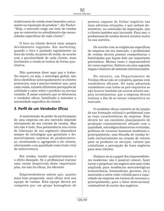 Instituto Monitor


tradicionais de venda eram baseados unica-               pessoas capazes de fechar negócios nas
mente na reputação do produto”, diz Tucker.              mais adversas situações, e que saibam de-
“Hoje, o mercado exige um time de vendas                 monstrar, na conclusão da negociação, que
que se concentre no atendimento das neces-               o cliente também saiu lucrando. Para isso, o
sidades específicas de cada cliente”.                    profissional de vendas deverá investir muito
                                                         na sua carreira.
    O foco no cliente deverá estar sempre
devidamente regulado. Em marketing,                           De acordo com as exigências específicas
quando o foco é ajustado rapidamente na                  da empresa em seu mercado, o profissional
hora da venda, no ponto de venda, de acordo              de vendas deverá possuir competências e
com a peculiaridade de cada cliente, mais                habilidades que façam dele um importante
facilmente a venda se realiza de forma qua-              patrimônio. Muitas vezes é imprescindível
litativa.                                                ter curso superior, fluência em uma segunda
                                                         língua e domínio de sistemas informa­ izados.
                                                                                              t
    Não queremos dizer aqui que o traba-
lho macro, ou seja, a estratégia global, não                 No entanto, um Departamento de
deva identificar antecipadamente os clientes             Vendas eficaz não se completa apenas com
potenciais, mas é preciso lembrar que, para              vendedores eficazes. De nada adiantam
cada venda, existem diferentes percepções de             vendedores com todos os pré-requisitos se
utilidade e valor sobre o produto ou serviço             não houver também em outros setores am-
vendido. É nesse contexto que se diferencia              plos investimentos, que a empresa deverá
o vendedor eficaz, habilitado a entender a               realizar a fim de se tornar competitiva no
necessidade específica do cliente.                       mercado.

3. Perfil de um Vendedor Eficaz                              O vendedor eficaz constrói-se da junção
                                                         de sua formação cultural e profissional com
    A manutenção do poder de participação                as reais características da empresa. Esta
de uma empresa em seu mercado depende                    deverá ter um excelente planejamento de
obviamente de seu volume de vendas. Mas                  produção constantemente afinado com a
isto não é tudo. Sua permanência nos níveis              qualidade, estratégias financeiras evoluídas,
de liderança de seu segmento dependerá                   políticas de recursos humanos modernas e,
sempre de estratégias que garantam o de-                 principalmente, uma filosofia de vendas fo-
senvolvimento contínuo do produto/servi-                 cada exclusivamente na criação de valores
ço, atualizando-o, agregando a ele valores,              para os produtos ou serviços, valores que
alicer­ ando-o na qualidade como fonte vital
      ç                                                  cristalizem a percepção de bons negócios
de sobrevivência.                                        para seus clientes.

    Em vendas, vender qualitativamente é                     Destaca-se aí o papel dos empreendedo-
o efeito desejado. Se o profissional realizar            res modernos: não é possível crescer, fazer
uma venda desprovida deste importante                    lucrar e perpetuar um negócio sem uma visão
plus, ele não foi eficaz, foi eficiente.                 ampliada para tendências merca­ ológicas
                                                                                           d
                                                         (concorrência, fornecedores, governo, etc.),
   Empreendedores sabem que, quanto                      associada a outra visão voltada para a capa-
mais bem preparada, mais eficaz será sua                 cidade da empresa em termos de recursos e,
equipe de vendas. Esta equipe deverá ser                 principalmente, para o fator motivacional,
composta por um grupo homogêneo de                       combustível do motor dos negócios.



                                                120/39
 