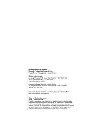 Desenvolvimento de conteúdo,
Mediação Pedagógica e Design Gráfico
Equipe Técnico Pedagógica do Instituto Monitor

Monitor Editorial Ltda.
Av. Rangel Pestana,1105 – Brás – São Paulo/SP – CEP 03001-000
Tel.: (11) 3555-1000 / Fax: (11) 3555-1020
www.institutomonitor.com.br

Impresso no Parque Gráfico do Instituto Monitor
Av. Rangel Pestana,1113 – Brás – São Paulo/SP – CEP 03001-000
Tel./Fax: (11) 3555-1023


Em caso de dúvidas referentes ao conteúdo, consulte o Portal do Aluno:
www.institutomonitor.com.br/alunos


Todos os direitos reservados
Lei nº 9.610 de 19/02/98
Proibida a reprodução total ou parcial, por qualquer meio, principalmente por
sistemas gráficos, reprográficos, fotográficos, etc., bem como a memorização
e/ou recuperação total ou parcial, ou inclusão deste trabalho em qualquer
sistema ou arquivo de processamento de dados, sem prévia autorização escrita
da editora. Os infratores estão sujeitos às penalidades da lei, respondendo
solidariamente as empresas responsáveis pela produção de cópias.
 