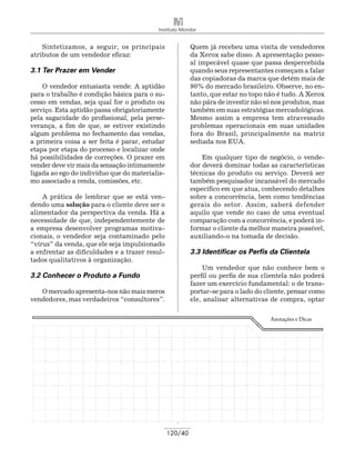 Instituto Monitor


    Sintetizamos, a seguir, os principais                Quem já recebeu uma visita de vendedores
atributos de um vendedor eficaz:                         da Xerox sabe disso. A apresentação pesso-
                                                         al impecável quase que passa despercebida
3.1 Ter Prazer em Vender                                 quando seus representantes começam a falar
                                                         das copiadoras da marca que detém mais de
    O vendedor entusiasta vende. A aptidão               90% do mercado brasileiro. Observe, no en-
para o trabalho é condição básica para o su-             tanto, que estar no topo não é tudo. A Xerox
cesso em vendas, seja qual for o produto ou              não pára de investir não só nos produtos, mas
serviço. Esta aptidão passa obrigatoriamente             também em suas estratégias mercadológicas.
pela sagacidade do profissional, pela perse-             Mesmo assim a empresa tem atravessado
verança, a fim de que, se estiver existindo              problemas operacionais em suas unidades
algum problema no fechamento das vendas,                 fora do Brasil, principalmente na matriz
a primeira coisa a ser feita é parar, estudar            sediada nos EUA.
etapa por etapa do processo e localizar onde
há possibilidades de correções. O prazer em                  Em qualquer tipo de negócio, o vende-
vender deve vir mais da sensação intimamente             dor deverá dominar todas as características
ligada ao ego do indivíduo que do materialis-            técnicas do produto ou serviço. Deverá ser
mo associado a renda, comissões, etc.                    também pesquisador incansável do mercado
                                                         específico em que atua, conhecendo detalhes
    A prática de lembrar que se está ven-                sobre a concorrência, bem como tendências
dendo uma solução para o cliente deve ser o              gerais do setor. Assim, saberá defender
alimentador da perspectiva da venda. Há a                aquilo que vende no caso de uma eventual
necessidade de que, independentemente de                 comparação com a concorrência, e poderá in-
a empresa desenvolver programas motiva­                  formar o cliente da melhor maneira possível,
cionais, o vendedor seja contaminado pelo                auxiliando-o na tomada de decisão.
“vírus” da venda, que ele seja impulsionado
a enfrentar as dificuldades e a trazer resul-            3.3 Identificar os Perfis da Clientela
tados qualitativos à organização.
                                                              Um vendedor que não conhece bem o
3.2 Conhecer o Produto a Fundo                           perfil ou perfis de sua clientela não poderá
                                                         fazer um exercício fundamental: o de trans-
   O mercado apresenta-nos não mais meros                portar-se para o lado do cliente, pensar como
vendedores, mas verdadeiros “consultores”.               ele, analisar alternativas de compra, optar

                                                                                   Anotações e Dicas




                                                120/40
 