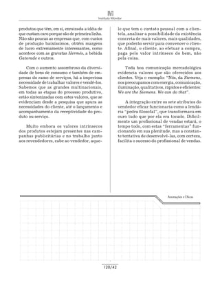 Instituto Monitor


produtos que têm, em si, enraizada a idéia de            le que tem o contato pessoal com a clien-
que custam caro porque são de primeira linha.            tela, analisar a possibilidade da existência
Não são poucas as empresas que, com custos               concreta de mais valores, mais qualidades,
de produção baixíssimos, obtêm margens                   que poderão servir para convencer o clien-
de lucro extremamente interessantes, como                te. Afinal, o cliente, ao efetuar a compra,
acontece com as gravatas Hermés, a bebida                paga pelo valor intrínseco do bem, não
Gatorade e outros.                                       pela coisa.

    Com o aumento assombroso da diversi-                     Toda boa comunicação mercadológica
dade de bens de consumo e também de em-                  evidencia valores que são oferecidos aos
presas do ramo de serviços, há a imperiosa               clientes. Veja o exemplo: “Nós, da Siemens,
necessidade de trabalhar valores e vendê-los.            nos preocupamos com energia, comunicação,
Sabemos que as grandes multinacionais,                   iluminação, qualitativos, rápidos e eficientes:
em todas as etapas do processo produtivo,                We are the Siemens. We can do that”.
estão sintonizadas com estes valores, que se
evidenciam desde a pesquisa que apura as                      A integração entre os sete atributos do
necessidades do cliente, até o lançamento e              vendedor eficaz funcionaria como a lendá-
acompanhamento da receptividade do pro-                  ria “pedra filosofal”, que transformava em
duto ou serviço.                                         ouro tudo que por ela era tocado. Dificil-
                                                         mente um profissional de vendas estará, o
    Muito embora os valores intrínsecos                  tempo todo, com estas “ferramentas” fun-
dos produtos estejam presentes nas cam-                  cionando em sua plenitude, mas a constan-
panhas publicitárias e no trabalho junto                 te tentativa de desenvolvê-las, com certeza,
aos revendedores, cabe ao vendedor, aque-                facilita o sucesso do profissional de vendas.




                                                                                     Anotações e Dicas




                                                120/42
 
