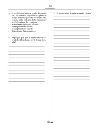 Instituto Monitor


5 -	O vendedor entusiasta vende. Tem apti-                  7 -	O que significa detectar e vender valores?
    dão para vendas, sagacidade e perseve-                  _______________________________________ 	
    rança. Lembra que está vendendo uma
                                                            _______________________________________ 	
    solução para o cliente. Este atributo do
    vendedor eficaz diz respeito a:                         _______________________________________ 	
( ) 	 )	 conhecer o produto a fundo.
    a                                                       _______________________________________
( ) 	 ) 	 er prazer em vender.
    b t                                                     _______________________________________ 	
( ) 	 ) 	surpreender o cliente.
    c                                                       _______________________________________ 	
( ) 	 ) 	 enhuma das anteriores.
    d n
                                                            _______________________________________ 	
                                                            _______________________________________
6 - 	Explique: por que é imprescindível ao                  _______________________________________ 	
     vendedor identificar o perfil de sua clien-            _______________________________________ 	
     tela?                                                  _______________________________________ 	
_______________________________________                     _______________________________________ 	
_______________________________________                     _______________________________________ 	
_______________________________________                     _______________________________________ 	
_______________________________________                     _______________________________________ 	
_______________________________________                     _______________________________________ 	
_______________________________________                     _______________________________________ 	
_______________________________________                     _______________________________________ 	
_______________________________________                     _______________________________________
_______________________________________                     _______________________________________
_______________________________________                     _______________________________________
_______________________________________                     _______________________________________
_______________________________________                     _______________________________________
_______________________________________                     _______________________________________
_______________________________________




                                                   120/44
 