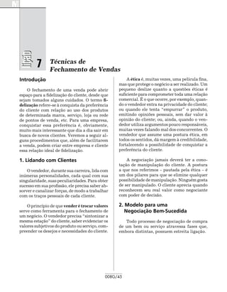 lição

         7      Técnicas de
                Fechamento de Vendas
Introdução                                            A ética é, muitas vezes, uma película fina,
                                                  mas que protege o negócio a ser realizado. Um
    O fechamento de uma venda pode abrir          pequeno deslize quanto a questões éticas é
espaço para a fidelização do cliente, desde que   suficiente para comprometer toda uma relação
sejam tomados alguns cuidados. O termo fi-        comercial. É o que ocorre, por exemplo, quan-
delização refere-se à conquista da preferência    do o vendedor entra na privacidade do cliente;
do cliente com relação ao uso dos produtos        ou quando ele tenta “empurrar” o produto,
de determinada marca, serviço, loja ou rede       emitindo opiniões pessoais, sem dar valor à
de pontos de venda, etc. Para uma empresa,        opinião do cliente; ou, ainda, quando o ven-
conquistar essa preferência é, obviamente,        dedor utiliza argumentos pouco responsáveis,
muito mais interessante que dia a dia sair em     muitas vezes falando mal dos concorrentes. O
busca de novos clientes. Veremos a seguir al-     vendedor que assume uma postura ética, em
guns procedimentos que, além de facilitarem       todos os sentidos, dá margem à credibilidade,
a venda, podem criar entre empresa e cliente      fortalecendo a possibilidade de conquistar a
essa relação ideal de fidelização.                preferência do cliente.

1. Lidando com Clientes                               A negociação jamais deverá ter a cono­
                                                  tação de manipulação do cliente. A postura
    O vendedor, durante sua carreira, lida com    a que nos referimos – pautada pela ética – é
inúmeras personalidades, cada qual com sua        um dos pilares para que se elimine qualquer
singularidade, suas peculiaridades. Para obter    possibilidade de manipulação. Ninguém gosta
sucesso em sua profissão, ele precisa saber ab-   de ser manipulado. O cliente aprecia quando
sorver e canalizar forças, de modo a trabalhar    reconhecem seu real valor como negociante
com os traços pessoais de cada cliente.           com poder de decisão.

    O princípio de que vender é trocar valores    2. Modelo para uma
serve como ferramenta para o fechamento de           Negociação Bem-Sucedida
um negócio. O vendedor precisa “sintonizar a
mesma estação” do cliente, saber evidenciar os       Todo processo de negociação de compra
valores subjetivos do produto ou serviço, com-    de um bem ou serviço atravessa fases que,
preender os desejos e necessidades do cliente.    embora distintas, possuem estreita ligação.




                                             008G/45
 