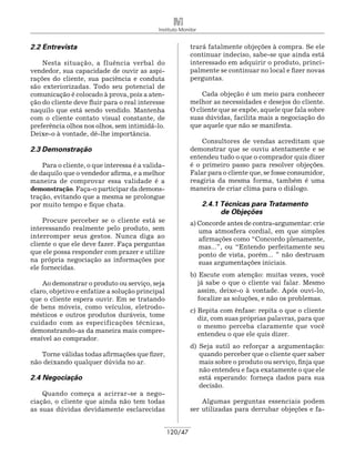 Instituto Monitor


2.2 Entrevista                                             trará fatalmente objeções à compra. Se ele
                                                           continuar indeciso, sabe-se que ainda está
    Nesta situação, a fluência verbal do                   interessado em adquirir o produto, princi-
vendedor, sua capacidade de ouvir as aspi-                 palmente se continuar no local e fizer novas
rações do cliente, sua paciência e conduta                 perguntas.
são exteriorizadas. Todo seu potencial de
comunicação é colocado à prova, pois a aten-                   Cada objeção é um meio para conhecer
ção do cliente deve fluir para o real interesse            melhor as necessidades e desejos do cliente.
naquilo que está sendo vendido. Mantenha                   O cliente que se expõe, aquele que fala sobre
com o cliente contato visual constante, de                 suas dúvidas, facilita mais a negociação do
preferência olhos nos olhos, sem intimidá-lo.              que aquele que não se manifesta.
Deixe-o à vontade, dê-lhe importância.
                                                               Consultores de vendas acreditam que
2.3 Demonstração                                           demonstrar que se ouviu atentamente e se
                                                           entendeu tudo o que o comprador quis dizer
    Para o cliente, o que interessa é a valida-            é o primeiro passo para resolver objeções.
de daquilo que o vendedor afirma, e a melhor               Falar para o cliente que, se fosse consumidor,
maneira de comprovar essa validade é a                     reagiria da mesma forma, também é uma
demonstração. Faça-o participar da demons-                 maneira de criar clima para o diálogo.
tração, evitando que a mesma se prolongue
por muito tempo e fique chata.                                  2.4.1 Técnicas para Tratamento
                                                                		 de Objeções
    Procure perceber se o cliente está se                  a) Concorde antes de contra-argumentar: crie
interessando realmente pelo produto, sem                      uma atmosfera cordial, em que simples
interromper seus gestos. Nunca diga ao                        afirmações como “Concordo plenamente,
cliente o que ele deve fazer. Faça perguntas                  mas...”, ou “Entendo perfeitamente seu
que ele possa responder com prazer e utilize                  ponto de vista, porém... ” não destruam
na própria negociação as informações por                      suas argumentações iniciais.
ele fornecidas.
                                                           b) Escute com atenção: muitas vezes, você
    Ao demonstrar o produto ou serviço, seja                 já sabe o que o cliente vai falar. Mesmo
claro, objetivo e enfatize a solução principal               assim, deixe-o à vontade. Após ouvi-lo,
que o cliente espera ouvir. Em se tratando                   focalize as soluções, e não os problemas.
de bens móveis, como veículos, eletrodo-
                                                           c) Repita com ênfase: repita o que o cliente
mésticos e outros produtos duráveis, tome
                                                              diz, com suas próprias palavras, para que
cuidado com as especificações técnicas,
                                                              o mesmo perceba claramente que você
demonstrando-as da maneira mais compre-
                                                              entendeu o que ele quis dizer.
ensível ao comprador.
                                                           d) Seja sutil ao reforçar a argumentação:
   Torne válidas todas afirmações que fizer,                  quando perceber que o cliente quer saber
não deixando qualquer dúvida no ar.                           mais sobre o produto ou serviço, finja que
                                                              não entendeu e faça exatamente o que ele
2.4 Negociação                                                está esperando: forneça dados para sua
                                                              decisão.
    Quando começa a acirrar-se a nego-
ciação, o cliente que ainda não tem todas                      Algumas perguntas essenciais podem
as suas dúvidas devidamente esclarecidas                   ser utilizadas para derrubar objeções e fa-


                                                  120/47
 