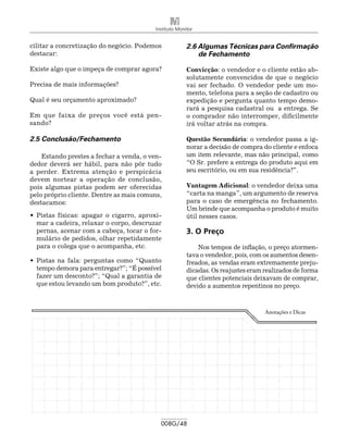 Instituto Monitor


cilitar a concretização do negócio. Podemos             2.6 Algumas Técnicas para Confirmação
destacar:                                                   de Fechamento

Existe algo que o impeça de comprar agora?              Convicção: o vendedor e o cliente estão ab-
                                                        solutamente convencidos de que o negócio
Precisa de mais informações?                            vai ser fechado. O vendedor pede um mo-
                                                        mento, telefona para a seção de cadastro ou
Qual é seu orçamento aproximado?                        expedição e pergunta quanto tempo demo-
                                                        rará a pesquisa cadastral ou a entrega. Se
Em que faixa de preços você está pen-                   o comprador não interromper, dificilmente
sando?                                                  irá voltar atrás na compra.

2.5 Conclusão/Fechamento                                Questão Secundária: o vendedor passa a ig-
                                                        norar a decisão de compra do cliente e enfoca
    Estando prestes a fechar a venda, o ven-            um item relevante, mas não principal, como
dedor deverá ser hábil, para não pôr tudo               “O Sr. prefere a entrega do produto aqui em
a perder. Extrema atenção e perspicácia                 seu escritório, ou em sua residência?”.
devem nortear a operação de conclusão,
pois algumas pistas podem ser oferecidas                Vantagem Adicional: o vendedor deixa uma
pelo próprio cliente. Dentre as mais comuns,            “carta na manga”, um argumento de reserva
destacamos:                                             para o caso de emergência no fechamento.
                                                        Um brinde que acompanha o produto é muito
•	 Pistas físicas: apagar o cigarro, aproxi-            útil nesses casos.
   mar a cadeira, relaxar o corpo, descruzar
   pernas, acenar com a cabeça, tocar o for-            3. O Preço
   mulário de pedidos, olhar repetidamente
   para o colega que o acompanha, etc.                      Nos tempos de inflação, o preço atormen-
                                                        tava o vendedor, pois, com os aumentos desen-
•	 Pistas na fala: perguntas como “Quanto               freados, as vendas eram extremamente preju-
   tempo demora para entregar?”; “É possível            dicadas. Os reajustes eram realizados de forma
   fazer um desconto?”; “Qual a garantia de             que clientes potenciais deixavam de comprar,
   que estou levando um bom produto?”, etc.             devido a aumentos repentinos no preço.



                                                                                   Anotações e Dicas




                                            008G/48
 