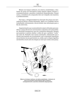 Instituto Monitor


    Mesmo em tempos melhores, de relativa estabilidade, o fan-
tasma do preço da mercadoria ainda espanta alguns clientes e,
conseqüentemente, assombra vendedores despreparados. Nesses
casos, a resistência do comprador deve ser rompida com maestria
e profissionalismo.

    Nas lojas, a obrigatoriedade da colocação dos preços nas mer-
cadorias já deixa o cliente informado. Agora, se o vendedor estiver
trabalhando externamente, deverá deixar essa informação para o
fim da entrevista.

     Argumentações que ocasionalmente sejam utilizadas para jus-
tificar o preço devem ser convincentes e expostas com naturalida-
de, deixando transparecer que ele é realmente adequado. Sempre
que possível, é preciso afastar a idéia de que o produto “custa”
um valor X. Trabalhe com outras conotações, enfatizando que o
cliente está fazendo um investimento, que a aquisição representa
um acréscimo em seu patrimônio ou, ainda, que a compra significa
um benefício muito alto em relação ao valor que consta como preço.




      Mesmo em tempos melhores, de relativa estabilidade, o fantasma do
           preço da mercadoria ainda espanta alguns clientes e,
         conseqüentemente, assombra vendedores despreparados.




                                 008G/49
 