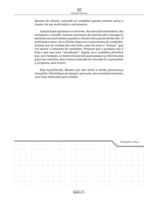 Instituto Monitor


decisão do cliente, cabendo ao vendedor apenas manter acesa a
chama da sua motivação e entusiasmo.

    Jamais fique apreensivo e nervoso. No mercado imobiliário, tão
complexo e variado, muitos corretores de imóveis não conseguem
esconder seu nervosismo quando o cliente está a ponto de decidir. O
problema é sério. Se o cliente observar o nervosismo do vendedor,
achará que as vendas não vão bem e que ele será o “trouxa” que
vai salvar a comissão do vendedor. Pensará que o produto não é
bom e por isso está “encalhado”. Agora, se o vendedor perceber
que, por exemplo, o cliente está pronto para passar as informações
para um contrato, deve tomar a atitude de convidá-lo a preencher
a proposta, sem receio.

    Seja equilibrado. Mesmo que não feche a venda, permaneça
tranqüilo. Identifique-se sempre, para que, em eventuais retornos,
você seja lembrado pelo cliente.




                                                                Anotações e Dicas




                             008G/51
 