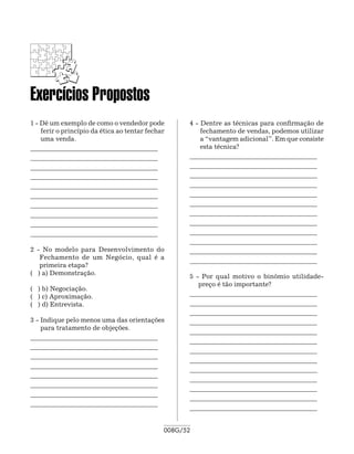Exercícios Propostos
1 - Dê um exemplo de como o vendedor pode           4 - Dentre as técnicas para confirmação de
    ferir o princípio da ética ao tentar fechar         fechamento de vendas, podemos utilizar
    uma venda.                                          a “vantagem adicional”. Em que consiste
_______________________________________ 	               esta técnica?
_______________________________________ 	           _______________________________________ 	
_______________________________________ 	           _______________________________________ 	
_______________________________________             _______________________________________ 	
_______________________________________ 	           _______________________________________
_______________________________________ 	           _______________________________________ 	
_______________________________________ 	           _______________________________________ 	
_______________________________________             _______________________________________ 	
_______________________________________ 	           _______________________________________
_______________________________________             _______________________________________ 	
                                                    _______________________________________ 	
2 - No modelo para Desenvolvimento do               _______________________________________
   Fechamento de um Negócio, qual é a
                                                    _______________________________________
   primeira etapa?
( ) a) Demonstração.			
                                                    5 - Por qual motivo o binômio utilidade-
    	
                                                       preço é tão importante?
( ) b) Negociação.				
( ) c) Aproximação.                                 _______________________________________ 	
( ) d) Entrevista.                                  _______________________________________ 	
                                                    _______________________________________ 	
3 -	Indique pelo menos uma das orientações          _______________________________________
    para tratamento de objeções.
                                                    _______________________________________ 	
_______________________________________ 	
                                                    _______________________________________ 	
_______________________________________ 	
                                                    _______________________________________ 	
_______________________________________ 	
                                                    _______________________________________
_______________________________________
                                                    _______________________________________ 	
_______________________________________ 	
                                                    _______________________________________ 	
_______________________________________ 	
                                                    _______________________________________ 	
_______________________________________ 	
                                                    _______________________________________ 	
_______________________________________
                                                    _______________________________________


                                              008G/52
 