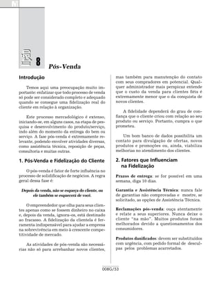 lição

         8      Pós-Venda
Introdução                                         mas também para manutenção do contato
                                                   com seus compradores em potencial. Qual-
    Temos aqui uma preocupação muito im-           quer administrador mais perspicaz entende
portante: enfatizar que todo processo de venda     que o custo da venda para clientes fiéis é
só pode ser considerado completo e adequado        extremamente menor que o da conquista de
quando se consegue uma fidelização real do         novos clientes.
cliente em relação à organização.
                                                       A fidelidade dependerá do grau de con-
    Este processo mercadológico é extenso,         fiança que o cliente criou com relação ao seu
iniciando-se, em alguns casos, na etapa de pes-    produto ou serviço. Portanto, cumpra o que
quisa e desenvolvimento do produto/serviço,        prometeu.
indo além do momento da entrega do bem ou
serviço. A fase pós-venda é extremamente re-          Um bom banco de dados possibilita um
levante, podendo envolver atividades diversas,     contato para divulgação de ofertas, novos
como assistência técnica, reposição de peças,      produtos e promoções ou, ainda, viabiliza
consultoria e muitas outras.                       melhorias no atendimento dos clientes.

1. Pós-Venda e Fidelização do Cliente              2. Fatores que Influenciam
                                                      na Fidelização
    O pós-venda é fator de forte influência no
processo de solidificação de negócios. A regra     Prazos de entrega: se for possível em uma
geral dessa fase é:                                semana, diga 10 dias.

 Depois da venda, não se esqueça do cliente, ou    Garantia e Assistência Técnica: nunca fale
       ele também se esquecerá de você.            de garantias não comprovadas e mostre, se
                                                   solicitado, as opções de Assistência Técnica.
     O empreendedor que olha para seus clien-
tes apenas como se fossem dinheiro no caixa        Reclamações pós-venda: ouça atentamente
e, depois da venda, ignora-os, está destinado      e relate a seus superiores. Nunca deixe o
ao fracasso. A fidelização da clientela é fer-     cliente “na mão”. Muitos produtos foram
ramenta indispensável para ajudar a empresa        melhorados devido a questionamentos dos
na sobrevivência em meio à crescente compe-        consumidores.
titividade de mercado.
                                                   Produtos danificados: devem ser substituídos
    As atividades de pós-venda são necessá-        com urgência, com pedido formal de descul-
rias não só para arrebanhar novos clientes,        pas pelos problemas acarretados.




                                              008G/53
 