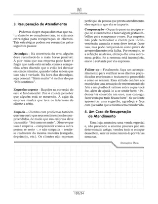 Instituto Monitor


                                                        perfeição da pessoa que presta atendimento,
3. Recuperação de Atendimento                           eles esperam que ela se importe.
                                                        Compensação – O quarto passo na recupera-
    Podemos eleger etapas distintas que na-             ção do atendimento é fazer algum gesto sim-
turalmente se complementam, ao criarmos                 bólico para compensar o erro. Sua empresa
estratégias para recuperação de clientes.               não pode reembolsar o cliente pela incon-
Tais estratégias podem ser resumidas pelos              veniência causada e nem deve tentar fazer
seguintes passos:                                       isso, mas pode compensá-lo como prova de
                                                        arrependimento pela falha. Por exemplo, se
Desculpas – Na ocorrência do erro, alguém               a refeição se atrasa, ofereça-lhe uma sobre-
deve reconhecê-lo o mais breve possível.                mesa grátis. Se a remessa está incompleta,
A pior coisa que sua empresa pode fazer é               envie o restante por via expressa.
fingir que nada está errado, como a compa-
nhia aérea dizendo que o avião irá decolar
                                                        Follow-up ­ Finalmente, faça um acompa-
                                                                    –
em cinco minutos, quando todos sabem que
                                                        nhamento para verificar se os clientes preju-
isso não é verdade. Na hora das desculpas,
                                                        dicados receberam o tratamento prometido
seja pessoal: “Sinto muito” é melhor do que
                                                        e como se sentem. Essa atitude confere aos
“Nós sentimos”.
                                                        envolvidos uma sensação de encerramento do
                                                        fato e um feedback valioso sobre o que você
Empenho urgente – Rapidez na correção do                fez, além de ajudá-lo a se sentir bem: “Po-
erro é fundamental. Faz o cliente perceber              demos ter cometido um erro, mas consegui
que alguém está se mexendo. A ação da                   fazer com que tudo ficasse bem”. Se o cliente
empresa mostra que leva os interesses do                apresentar uma sugestão, agradeça e faça
cliente a sério.                                        com que saiba que a mesma será considerada.

Empatia – Clientes com problemas também                 4. Um Caso de Recuperação
querem ouvir que seus sentimentos são com-              	 de Atendimento
preendidos, de modo que sua empresa deve
transmitir: “Sei como se sente”. Observe que                Uma loja anunciou uma venda especial
isso é empatia – compreender como a outra               e, não prevendo a enorme procura por um
pessoa se sente –, e não simpatia – sentir-             determinado artigo, vendeu todo o estoque
se realmente da mesma maneira (zangado,                 desse item, sem ter como renová-lo por várias
deprimido, etc.). Os clientes não esperam               semanas.

                                                                                  Anotações e Dicas




                                               120/54
 