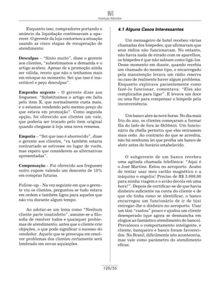 Instituto Monitor


    Enquanto isso, compradores portando o                 4.1 Alguns Casos Interessantes
anúncio da liquidação continuavam a apa-
recer. O gerente da loja contornou a situação                 Um mensageiro de hotel recebeu várias
usando as cinco etapas de recuperação de                  chamadas dos hóspedes, que afirmavam que
atendimento:                                              seus rádios não funcionavam. No entanto,
                                                          não havia nada de errado com os aparelhos,
Desculpas – “Sinto muito”, disse o gerente                os hóspedes é que não sabiam como ligá-los.
aos clientes, “subestimamos a demanda e o                 Desse momento em diante, quando recebia
artigo acabou. Apesar de a promoção ainda                 um chamado do mesmo tipo, o encarregado
ser válida, receio que não o tenhamos mais                pela manutenção levava um rádio reserva
em estoque no momento. Sei que isso é ina-                no caso de realmente haver algum problema.
ceitável e peço desculpas”.                               Enquanto explicava pacientemente como
                                                          fazê-lo funcionar, comentava: “Eles são
Empenho urgente – O gerente disse aos                     complicados para ligar”. E levava um doce
fregueses: “Substituímos o artigo em falta                ou uma flor para compensar o hóspede pela
pelo item X, que normalmente custa mais,                  inconveniência.
e o estamos vendendo pelo mesmo preço do
que estava em promoção”. Como segunda
opção, foi oferecido aos clientes um vale,                     Um banco abre às nove horas. No dia mais
que poderia ser trocado pelo item original                frio do ano, os clientes começaram a formar
quando chegasse à loja uma nova remessa.                  fila do lado de fora às 8h50min. Um funcio-
                                                          nário da chefia permitiu que eles entrassem
Empatia – “Sei que isso é aborrecido”, disse              mais cedo. Ao contrário do que se acredita,
o gerente aos clientes, “eu também estaria                não há nenhuma lei que proíba um banco de
contrariado se estivesse no lugar de vocês,               abrir antes do horário estabelecido.
mas espero que considerem as alternativas
apresentadas”.                                                O subgerente de um banco recebeu
                                                          uma agitada chamada telefônica: “Aqui é
Compensação – Foi oferecido aos fregueses                 o José Martins. Estou no aeroporto. Acabo
outro cupom valendo um desconto de 10%                    de tentar usar meu cartão magnético e a
em compras futuras.                                       máquina o engoliu! Preciso de R$ 3.000,00
                                                          para minha viagem e o avião decola em uma
Follow-up – Na vez seguinte em que o geren-               hora!”. Depois de certificar-se de que havia
te viu os clientes, perguntou se tudo estava              dinheiro suficiente na conta do cliente e de
em ordem e também ligou para aqueles que                  que ele tinha como se identificar, o banco
não viu durante algum tempo.                              encarregou um funcionário de ir de táxi
                                                          entregar-lhe o dinheiro no aeroporto. Usar
    Ao adotar-se um lema como “Nenhum                     um táxi “custou” pouco e ajudou um cliente
cliente parte insatisfeito”, assume-se a filo-            desesperado (que agora se desmancha em
sofia de resolver todos e quaisquer proble-               elogios ao fantástico atendimento do banco).
mas de atendimento, antes que o cliente crie              Prevaleceu o comportamento inteligente, e
objeções, o que pode significar o sucesso do              cliente, banqueiro e banco foram favoreci-
vendedor. Aquele que se preocupa em resol-                dos. No Brasil, dificilmente isto aconteceria,
ver problemas dos clientes certamente será                mas vale como parâ­ etro do atendimento
                                                                                 m
lembrado em novas aquisições.                             eficaz.




                                                 120/55
 