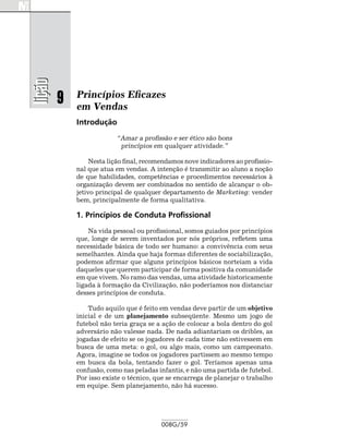 lição

        9   Princípios Eficazes
            em Vendas
            Introdução
                         “Amar a profissão e ser ético são bons
                          princípios em qualquer atividade.”

                 Nesta lição final, recomendamos nove indicadores ao profissio-
            nal que atua em vendas. A intenção é transmitir ao aluno a noção
            de que habilidades, competências e procedimentos necessários à
            organização devem ser combinados no sentido de alcançar o ob-
            jetivo principal de qualquer departamento de Marketing: vender
            bem, principalmente de forma qualitativa.

            1. Princípios de Conduta Profissional
                Na vida pessoal ou profissional, somos guiados por princípios
            que, longe de serem inventados por nós próprios, refletem uma
            necessidade básica de todo ser humano: a convivência com seus
            semelhantes. Ainda que haja formas diferentes de sociabilização,
            podemos afirmar que alguns princípios básicos norteiam a vida
            daqueles que querem participar de forma positiva da comunidade
            em que vivem. No ramo das vendas, uma atividade historicamente
            ligada à formação da Civilização, não poderíamos nos distanciar
            desses princípios de conduta.

                Tudo aquilo que é feito em vendas deve partir de um objetivo
            inicial e de um planejamento subseqüente. Mesmo um jogo de
            futebol não teria graça se a ação de colocar a bola dentro do gol
            adversário não valesse nada. De nada adiantariam os dribles, as
            jogadas de efeito se os jogadores de cada time não estivessem em
            busca de uma meta: o gol, ou algo mais, como um campeonato.
            Agora, imagine se todos os jogadores partissem ao mesmo tempo
            em busca da bola, tentando fazer o gol. Teríamos apenas uma
            confusão, como nas peladas infantis, e não uma partida de futebol.
            Por isso existe o técnico, que se encarrega de planejar o trabalho
            em equipe. Sem planejamento, não há sucesso.




                                         008G/59
 