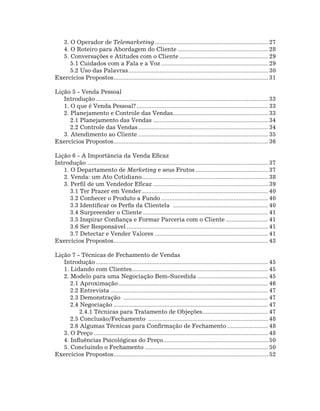 3. O Operador de Telemarketing...................................................................... 27
  4. O Roteiro para Abordagem do Cliente........................................................ 28
  5. Conversações e Atitudes com o Cliente....................................................... 29
     5.1 Cuidados com a Fala e a Voz.................................................................. 29
     5.2 Uso das Palavras. .................................................................................... 30
                              .
Exercícios Propostos. ............................................................................................. 31
                    .

Lição 5 - Venda Pessoal
   Introdução.......................................................................................................... 33
   1. O que é Venda Pessoal?................................................................................. 33
   2. Planejamento e Controle das Vendas.......................................................... 33
                                                             .
      2.1 Planejamento das Vendas....................................................................... 34
      2.2 Controle das Vendas................................................................................ 34
   3. Atendimento ao Cliente................................................................................ 35
Exercícios Propostos. ............................................................................................. 36
                         .

Lição 6 - A Importância da Venda Eficaz
Introdução............................................................................................................... 37
   1. O Departamento de Marketing e seus Frutos............................................. 37
   2. Venda: um Ato Cotidiano............................................................................. 38
   3. Perfil de um Vendedor Eficaz....................................................................... 39
      3.1 Ter Prazer em Vender.............................................................................. 40
      3.2 Conhecer o Produto a Fundo.................................................................. 40
      3.3 Identificar os Perfis da Clientela ........................................................... 40
      3.4 Surpreender o Cliente............................................................................. 41
      3.5 Inspirar Confiança e Formar Parceria com o Cliente........................... 41
      3.6 Ser Responsável....................................................................................... 41
      3.7 Detectar e Vender Valores...................................................................... 41
Exercícios Propostos. ............................................................................................. 43
                           .

Lição 7 - Técnicas de Fechamento de Vendas
   Introdução.......................................................................................................... 45
   1. Lidando com Clientes................................................................................... 45
                                     .
   2. Modelo para uma Negociação Bem-Sucedida............................................ 45
      2.1 Aproximação............................................................................................ 46
      2.2 Entrevista................................................................................................. 47
      2.3 Demonstração ......................................................................................... 47
      2.4 Negociação............................................................................................... 47
          2.4.1 Técnicas para Tratamento de Objeções. ....................................... 47
                                                                                .
      2.5 Conclusão/Fechamento .......................................................................... 48
      2.6 Algumas Técnicas para Confirmação de Fechamento.......................... 48
   3. O Preço........................................................................................................... 48
   4. Influências Psicológicas do Preço................................................................ 50
                                                        .
   5. Concluindo o Fechamento............................................................................ 50
Exercícios Propostos. ............................................................................................. 52
                          .
 