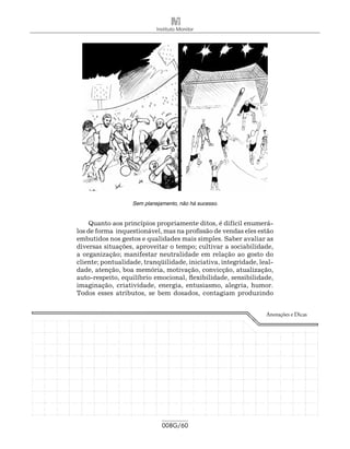 Instituto Monitor




                   Sem planejamento, não há sucesso.


    Quanto aos princípios propriamente ditos, é difícil enumerá-
los de forma inquestionável, mas na profissão de vendas eles estão
embutidos nos gestos e qualidades mais simples. Saber avaliar as
diversas situações, aproveitar o tempo; cultivar a sociabilidade,
a organização; manifestar neutralidade em relação ao gosto do
cliente; pontualidade, tranqüilidade, iniciativa, integridade, leal-
dade, atenção, boa memória, motivação, convicção, atualização,
auto-respeito, equilíbrio emocional, flexibilidade, sensibilidade,
imaginação, criatividade, energia, entusiasmo, alegria, humor.
Todos esses atributos, se bem dosados, contagiam produzindo


                                                                 Anotações e Dicas




                              008G/60
 