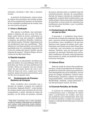 Instituto Monitor


otimismo, facilitam e dão vida a contatos                               da marca, decisão sobre o vendedor (tipo de
sociais.                                                                estabelecimento), decisão de quantidade,
                                                                        decisão de tempo e decisão de condições de
    A pretexto de finalização, iremos tratar                            pagamento. A partir deste conhecimento, sua
de alguns dos princípios que podem ajudar                               tarefa sempre estará associada à necessidade
não só na conquista do sucesso e na formação                            de descobrir a maior parte de respostas que
de um verdadeiro profissional de vendas, mas                            justifiquem estas decisões e que o auxiliem
na convivência em geral.                                                em sua missão.
1.1 Amor e Dedicação
                                                                        1.4 Conhecimento do Mercado
    Não apenas à profissão, mas principal-                                  em que se Atua
mente à empresa em que se atua. Um ven-
dedor pode sentir-se muito confortável na                                   O mercado é o verdadeiro fator deter-
profissão, mas caso não assimile e defenda                              mi­ ante da evolução das empresas. Em nosso
                                                                          n
a empresa, sua política, filosofia e objetivos,                         país, o governo ainda tem grande influência
não obterá sucesso. Citando o depoimento de                             na economia, mas a tendência é de que isso
um profissional mais que qualificado: “Não                              diminua com o passar do tempo, pois a glo-
adianta ter um ótimo produto, um controle de                            balização está dando muito mais força para
qualidade nota 10, a produção impecável. Se                             o mercado, que movimenta as economias
a área de vendas não estiver tinindo, não há                            abertas. Portanto, seja um incansável pes-
empresa de sucesso”. Roberto Bogus, diretor                             quisador de mercado. Entenda suas oscila-
comercial da Mercedes-Benz.                                             ções e tendências. Só assim, estará preparado
                                                                        para avançar ou, ainda, ser prudente nas suas
1.2 Espírito Inquieto
                                                                        eventuais retrações.
    Superar-se a cada desafio. Acreditar que
pode ser melhor, ter autoconfiança. Este é um                           1.5 Valores Éticos
princípio que forja um bom profissional de
vendas. Nunca se contente com seu estado                                    Além da venda de valores dos produtos e
atual. Se não existir dentro de você a cen-                             serviços, o êxito do profissional de vendas de-
telha da busca do novo, o gosto por novos                               penderá da cultura de valores que permitam o
projetos, desenvolva esta característica, pois                          bom desempenho não só do indivíduo, mas do
ela lhe será de grande valia.                                           grupo de colegas vendedores. Valores como:
                                                                        perseverança, paciência, espírito de equipe,
1.3 	 Conhecimento do Processo                                          responsabilidade, versatilidade, educação,
	 Decisório de Compras                                                  flexibilidade, lealdade, compa-nhei­ ismo e,
                                                                                                               r
                                                                        um dos principais valores: ser ético.
    Todo vendedor deve entender que a
decisão de compra é sempre um conjunto                                  1.6 Controle Periódico de Vendas
de decisões. Segundo Kotler*, cada decisão
de compra possui uma estrutura de até sete                                  O controle do rendimento das vendas
componentes, a saber: decisão de classe de                              é fundamental para a obtenção de dados
produto, ou da forma do produto, decisão                                sobre a performance de vendas, com base
                                                                        em parâmetros pré-estabelecidos. Este tipo
                                                                        de controle permite a análise da atuação da
* Philip Kotler: reconhecido como a maior autoridade                    equipe e a tomada de decisões para eventuais
mundial em marketing, Philip Kotler tem se dedicado a                   correções.
reunir, analisar, revisar, desenvolver, ampliar, sistemati-
zar, reordenar e consolidar os fundamentos e princípios
do marketing.

                                                              120/61
 