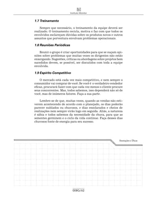 Instituto Monitor


1.7 Treinamento

    Sempre que necessário, o treinamento da equipe deverá ser
realizado. O treinamento recicla, motiva e faz com que todos os
envolvidos esclareçam dúvidas sobre os produtos novos e outros
assuntos que porventura envolvam problemas operacionais.

1.8 Reuniões Periódicas

    Reunir o grupo é criar oportunidades para que se ouçam opi-
niões sobre problemas que muitas vezes os dirigentes não estão
enxergando. Sugestões, críticas ou abordagens sobre projetos bem
sucedidos devem, se possível, ser discutidos com toda a equipe
envolvida.

1.9 Espírito Competitivo

    O mercado está cada vez mais competitivo, e nem sempre o
consumidor vai comprar de você. Se você é o verdadeiro vendedor
eficaz, procurará fazer com que cada vez menos o cliente procure
seus concorrentes. Mas, todos sabemos, isso dependerá não só de
você, mas de inúmeros fatores. Faça a sua parte.

    Lembre-se de que, muitas vezes, quando as vendas não esti-
verem acontecendo de acordo com o planejado, os dias poderão
parecer nublados ou chuvosos, e dias ensolarados e cheios de
realizações nem sempre virão logo em seguida. Aliás, a natureza
é sábia e todos sabemos da necessidade da chuva, para que as
sementes germinem e o ciclo da vida continue. Faça desses dias
chuvosos fonte de energia para seu sucesso.




                                                             Anotações e Dicas




                            008G/62
 