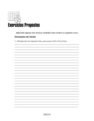 Exercícios Propostos
     Aplicando algumas das técnicas estudadas tente resolver os seguintes casos:

    Simulações de Venda
    1 - Refrigerante de segunda linha, para quem é fiel à Coca-Cola.
    	 _________________________________________________________________________
    _
    __________________________________________________________________________
    __________________________________________________________________________
    __________________________________________________________________________
    __________________________________________________________________________
    __________________________________________________________________________
    __________________________________________________________________________
    __________________________________________________________________________
    __________________________________________________________________________
    __________________________________________________________________________
    __________________________________________________________________________
    __________________________________________________________________________
    __________________________________________________________________________
    __________________________________________________________________________
    __________________________________________________________________________
    __________________________________________________________________________
    __________________________________________________________________________
    __________________________________________________________________________
    __________________________________________________________________________
    __________________________________________________________________________
    __________________________________________________________________________
    __________________________________________________________________________
    __________________________________________________________________________
    __________________________________________________________________________
    _________________________________________________________________________



                                      008G/63
 