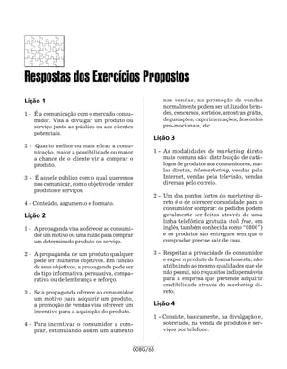 Respostas dos Exercícios Propostos
Lição 1                                               nas vendas, na promoção de vendas
                                                      normalmente podem ser utilizados brin-
1 -	 É a comunicação com o mercado consu-             des, concursos, sorteios, amostras grátis,
     midor. Visa a divulgar um produto ou             degustações, experimentações, descontos
     serviço junto ao público ou aos clientes         pro-mo­ io­ ais, etc.
                                                              c n
     potenciais.
                                                  Lição 3
2 - Quanto melhor ou mais eficaz a comu-
    nicação, maior a possibilidade ou maior       1 - 	As modalidades de marketing direto
    a chance de o cliente vir a comprar o              mais comuns são: distribuição de catá-
    produto.                                           logos de produtos aos consumidores, ma-
                                                       las diretas, telemarketing, vendas pela
3 - É aquele público com o qual queremos               Internet, vendas pela televisão, vendas
    nos comunicar, com o objetivo de vender            diversas pelo correio.
    produtos e serviços.
                                                  2 - 	Um dos pontos fortes do marketing di-
4 - Conteúdo, argumento e formato.                     reto é o de oferecer comodidade para o
                                                       consumidor comprar: os pedidos podem
Lição 2                                                geralmente ser feitos através de uma
                                                       linha telefônica gratuita (toll free, em
1 -	 A propaganda visa a oferecer ao consumi-          inglês, também conhecida como “0800”)
     dor um motivo ou uma razão para comprar           e os produtos são entregues sem que o
     um determinado produto ou serviço.                comprador precise sair de casa.

2 -	 A propaganda de um produto qualquer          3 -	 Respeitar a privacidade do consumidor
     pode ter inúmeros objetivos. Em função            e expor o produto de forma honesta, não
     de seus objetivos, a propaganda pode ser          atribuindo ao mesmo qualidades que ele
     do tipo informativa, persuasiva, compa-           não possui, são requisitos indispensáveis
     rativa ou de lembrança e reforço.                 para a empresa que pretende adquirir
                                                       credibilidade através do marketing di-
3 -	 Se a propaganda oferece ao consumidor             reto.
     um motivo para adquirir um produto,
     a promoção de vendas visa oferecer um        Lição 4
     incentivo para a aquisição do produto.
                                                  1 - Consiste, basicamente, na divulgação e,
4 -	 Para incentivar o consumidor a com-              sobretudo, na venda de produtos e ser-
     prar, estimulando assim um aumento               viços por telefone.


                                            008G/65
 