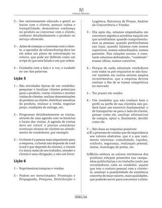 Instituto Monitor


2 -	 Ser extremamente educado e gentil ao                        Logís­ ica, Estrutura de Preços, Análise
                                                                      t
     tratar com o cliente, possuir calma e                       da Concorrência e Vendas.
     tranqüilidade, demonstrar confiança
     no produto ao conversar com o cliente,                3 -	 Dia após dia, estamos empenhados em
     conhecer detalhadamente o produto ou                       convencer alguém a acreditar naquilo em
     serviço oferecido.                                         que acreditamos: quando cumprimenta-
                                                                mos as pessoas, quando pechinchamos
3 -	 Antes de começar a conversar com o clien-                  nas lojas, quando falamos com nossos
     te, o operador de telemarketing deve ter                   superiores, nossos subordinados, nossos
     em mãos um plano de conversação ou                         parentes. Nas relações sociais, é cons-
     roteiro, que pode ser definido como um                     tante estarmos defendendo, “vendendo”
     script do que será falado e em que ordem.                  nossas idéias, nossos conceitos.

4 -	 Cuidados com a fala e a voz, e cuidado                4 -	 Porque de nada adiantam vendedores
     no uso das palavras.                                       com todos os pré-requisitos se não hou-
                                                                ver também em outros setores amplos
Lição 5                                                         investimentos, que a empresa deverá
                                                                realizar a fim de se tornar competitiva
1 -	 São atividades típicas de um vendedor:                     no mercado.
     pesquisar e localizar clientes potenciais
     para o produto, visitar clientes e receber            5 -	 Ter prazer em vender.
     visitas de clientes, realizar demonstrações
     do produto ao cliente, distribuir amostras            6 -	 Um vendedor que não conhece bem o
     do produto, realizar a venda, negociar                     perfil ou perfis de sua clientela não po-
     preço, condições de entrega, etc.                          derá fazer um exercício fundamental: o
                                                                de transportar-se para o lado do cliente,
2 -	 Programar detalhadamente as visitas,                       pensar como ele, analisar alternativas
     através de uma agenda com os horários                      de compra, optar e, finalmente, decidir
     e locais das visitas. A agenda de visitas                  como ele.
     deve ser viável: é preciso considerar
     eventuais atrasos de clientes no atendi-              7 -	 São duas as respostas possíveis:
     mento de vendedores, por exemplo.                     a)	É o processo de vendas que dá importância
                                                              aos valores abstratos, que é o que real-
3 -	 O cliente é a pessoa mais importante para                mente interessa: comodidade, rapidez,
     a empresa, o cliente não depende de você                 conforto, segurança, realização pessoal,
     (você é que depende do cliente), o cliente               status, tecnologia de ponta, etc.
     é a única razão do seu trabalho, atender o
     cliente é uma obrigação, e não um favor.              b)	Muito embora os valores intrínsecos dos
                                                              produtos estejam presentes nas campa-
Lição 6                                                       nhas publicitárias e no trabalho junto aos
                                                              revendedores, cabe ao vendedor, aquele
1 -	 Suprimentos/compras e vendas.                            que tem o contato pessoal com a cliente-
                                                              la, analisar a possibilidade da existência
2 -	 Podem ser mencionados: Promoção e                        concreta de mais valores, mais qualidades,
     Propaganda, Pesquisa, Distribuição e                     que poderão servir para convencer o clien-




                                               008G/66
 