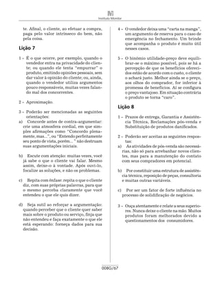 Instituto Monitor


  te. Afinal, o cliente, ao efetuar a compra,             4 -	 O vendedor deixa uma “carta na manga”,
  paga pelo valor intrínseco do bem, não                       um argumento de reserva para o caso de
  pela coisa.                                                  emergência no fechamento. Um brinde
                                                               que acompanha o produto é muito útil
Lição 7                                                        nesses casos.

1 -	 É o que ocorre, por exemplo, quando o                5 -	 O binômio utilidade-preço deve equili-
     vendedor entra na privacidade do clien-                   brar-se o máximo possível, pois se há a
     te; ou quando ele tenta “empurrar” o                      percepção de que os benefícios ofereci-
     produto, emitindo opiniões pessoais, sem                  dos estão de acordo com o custo, o cliente
     dar valor à opinião do cliente; ou, ainda,                o achará justo. Melhor ainda se o preço,
     quando o vendedor utiliza argumentos                      aos olhos do comprador, for inferior à
     pouco responsáveis, muitas vezes falan-                   promessa de benefícios. Aí se configura
     do mal dos concorrentes.                                  o preço vantajoso. Em situação contrária
                                                               o produto se torna “caro”.
2 -	 Aproximação.
                                                          Lição 8
3 -	 Poderão ser mencionadas as seguintes
     orientações:                                         1 -	 Prazos de entrega, Garantia e Assistên-
a) 	 Concorde antes de contra-argumentar:                      cia Técnica, Reclamações pós-venda e
   crie uma atmosfera cordial, em que sim-                     Substituição de produtos danificados.
   ples afirmações como “Concordo plena-
   mente, mas...”, ou “Entendo perfeitamente              2 -	 Poderão ser aceitas as seguintes respos-
   seu ponto de vista, porém... ” não destruam                 tas:
   suas argumentações iniciais.                           a) 	 As atividades de pós-venda são necessá-
                                                             rias, não só para arrebanhar novos clien-
b) 	 Escute com atenção: muitas vezes, você                  tes, mas para a manutenção do contato
  já sabe o que o cliente vai falar. Mesmo                   com seus compradores em potencial.
  assim, deixe-o à vontade. Após ouvi-lo,
  focalize as soluções, e não os problemas.               b) 	 Por constituir uma estrutura de assistên-
                                                            cia técnica, reposição de peças, consultoria
c) 	 Repita com ênfase: repita o que o cliente              e muitas outras variáveis.
   diz, com suas próprias palavras, para que
   o mesmo perceba claramente que você                    c) 	 Por ser um fator de forte influência no
   entendeu o que ele quis dizer.                            processo de solidificação de negócios.

d) 	 Seja sutil ao reforçar a argumentação:               3 -	 Ouça atentamente e relate a seus superio-
  quando perceber que o cliente quer saber                     res. Nunca deixe o cliente na mão. Muitos
  mais sobre o produto ou serviço, finja que                   produtos foram melhorados devido a
  não entendeu e faça exatamente o que ele                     questionamentos dos consumidores.
  está esperando: forneça dados para sua
  decisão.




                                              008G/67
 