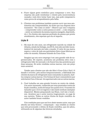 Instituto Monitor


4 -	 Fazer algum gesto simbólico para compensar o erro. Sua
     empresa não pode reembolsar o cliente pela inconveniência
     causada e nem deve tentar fazer isso, mas pode compensá-lo
     como prova de arrependimento pela falha.

5 -	 Clientes com problemas também querem ouvir que seus sen-
     timentos são compreendidos, de modo que sua empresa deve
     transmitir: “Sei como se sente”. Observe que isso é empatia
     – compreender como a outra pessoa se sente –, e não simpatia
     – sentir-se realmente da mesma maneira (zangado, deprimido,
     etc.). Os clientes não esperam perfeição da pessoa que presta
     atendimento, eles esperam que ela se importe.

Lição 9
1 -	 Há mais de cem anos, um refrigerante nascido na cidade de
     Atlanta, estado da Geórgia, nos EUA, tem sido um líder incon-
     testável de mercado em todo o mundo. O valor de sua marca
     supera o valor de todo seu patrimônio físico (suas fábricas ao
     redor do mundo). Estamos falando da Coca-Cola.

    Imagine que seu novo emprego é em uma grande rede de su-
permercados. De repente, aconteceu um problema sério com o
refrigerante líder de mercado e ele ficará fora das prateleiras por
duas semanas. Só serão vendidas outras marcas, com um preço
mais acessível.

     Vender para clientes que não são fiéis à Coca-Cola é fácil. O
desafio é reverter, pelo menos temporariamente, a fidelidade dos
clientes da marca de refrigerante mais consumida no planeta, fazê-
los comprar outras marcas. Crie formas de fazer consumidores que
solicitarem Coca-Cola sair do supermercado com as outras marcas.

2 -	 Você trabalha em uma grande livraria no centro da cidade.
     Um autor renomado, conhecido por seus premiados contos de
     ficção científica, acaba de lançar seu quinto livro. O sucesso foi
     tamanho que o livro se esgotou e não existe nenhum exemplar
     disponível. Mesmo pesquisando nas filiais, você não o locali-
     zou. Acontece que o autor morreu tragicamente, no auge de
     sua carreira. Todos os outros títulos de ficção científica do
     autor também foram vendidos.

    Crie condições para que um livro deste mesmo autor, mas que
aborda um tema técnico – computação – seja vendido ao cliente
que está procurando o último de ficção científica, que ele adora,
utilizando-se de algumas das técnicas estudadas.



                              008G/68
 